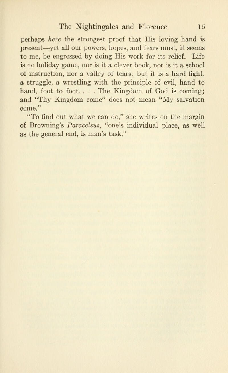 perhaps here the strongest proof that His loving hand is present—yet all our powers, hopes, and fears must, it seems to me, be engrossed by doing His work for its relief. Life is no holiday game, nor is it a clever book, nor is it a school of instruction, nor a valley of tears; but it is a hard fight, a struggle, a wrestling with the principle of evil, hand to hand, foot to foot. . . . The Kingdom of God is coming; and Thy Kingdom come does not mean My salvation come. To find out what we can do, she writes on the margin of Browning's Paracelsus, one's individual place, as well as the general end, is man's task.