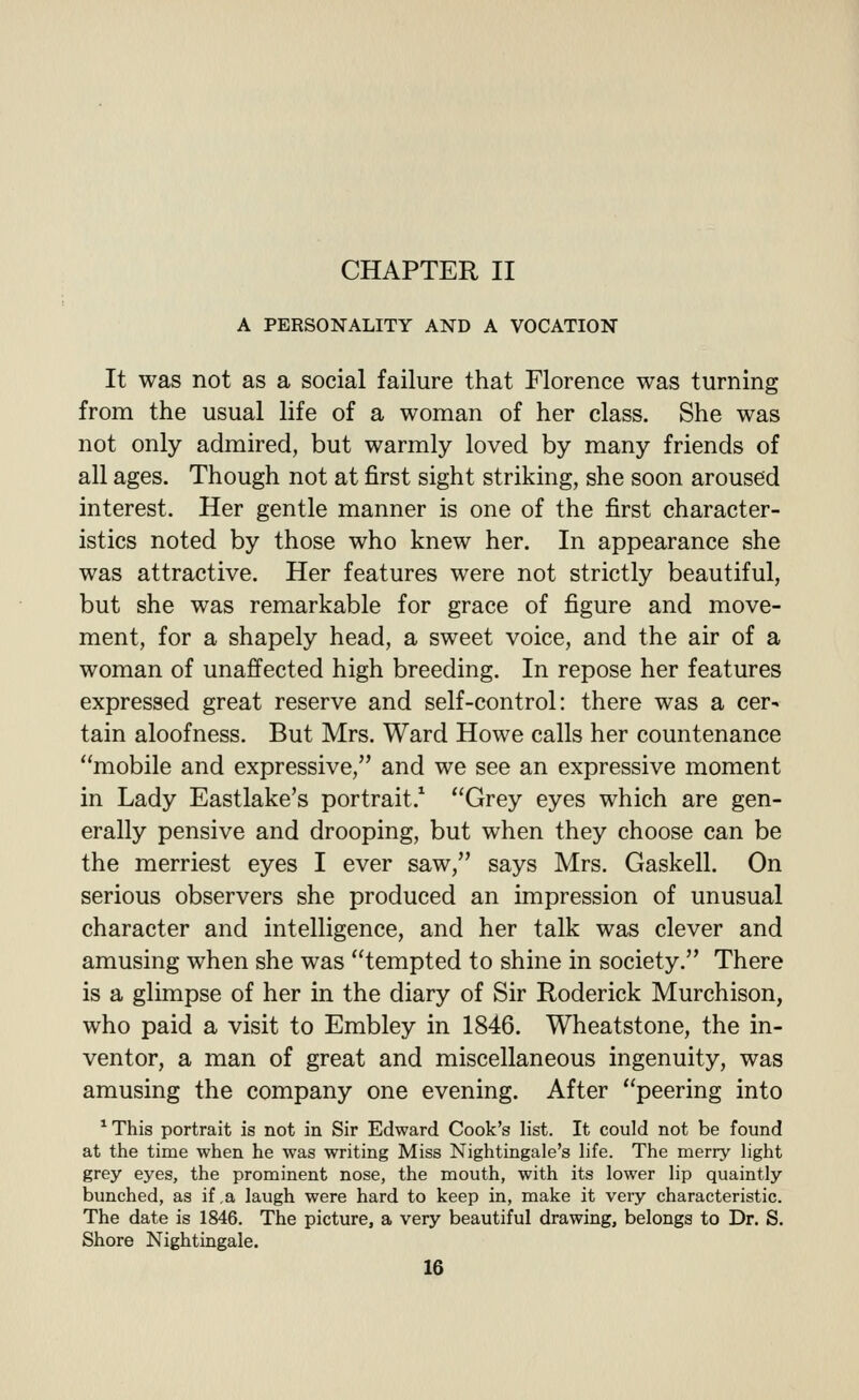 CHAPTER II A PERSONALITY AND A VOCATION It was not as a social failure that Florence was turning from the usual life of a woman of her class. She was not only admired, but warmly loved by many friends of all ages. Though not at first sight striking, she soon aroused interest. Her gentle manner is one of the first character- istics noted by those who knew her. In appearance she was attractive. Her features were not strictly beautiful, but she was remarkable for grace of figure and move- ment, for a shapely head, a sweet voice, and the air of a woman of unaffected high breeding. In repose her features expressed great reserve and self-control: there was a cer- tain aloofness. But Mrs. Ward Howe calls her countenance mobile and expressive, and we see an expressive moment in Lady Eastlake's portrait.^ Grey eyes which are gen- erally pensive and drooping, but when they choose can be the merriest eyes I ever saw, says Mrs. Gaskell. On serious observers she produced an impression of unusual character and intelligence, and her talk was clever and amusing when she was tempted to shine in society. There is a glimpse of her in the diary of Sir Roderick Murchison, who paid a visit to Embley in 1846. Wheatstone, the in- ventor, a man of great and miscellaneous ingenuity, was amusing the company one evening. After peering into ^ This portrait is not in Sir Edward Cook's list. It could not be found at the time when he was writing Miss Nightingale's life. The merry light grey eyes, the prominent nose, the mouth, with its lower lip quaintly bunched, as if ,a laugh were hard to keep in, make it very characteristic. The date is 1846. The picture, a very beautiful drawing, belongs to Dr. S. Shore Nightingale.