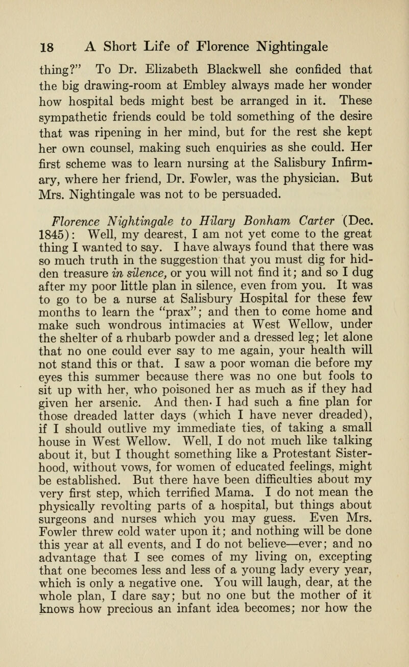 thing? To Dr. Elizabeth Blackwell she confided that the big drawing-room at Embley always made her wonder how hospital beds might best be arranged in it. These sympathetic friends could be told something of the desire that was ripening in her mind, but for the rest she kept her own counsel, making such enquiries as she could. Her first scheme was to learn nursing at the Salisbury Infirm- ary, where her friend. Dr. Fowler, was the physician. But Mrs. Nightingale was not to be persuaded. Florence Nightingale to Hilary Bonham Carter (Dec. 1845): Well, my dearest, I am not yet come to the great thing I wanted to say. I have always found that there was so much truth in the suggestion that you must dig for hid- den treasure in silence, or you will not find it; and so I dug after my poor little plan in silence, even from you. It was to go to be a nurse at Salisbury Hospital for these few months to learn the prax; and then to come home and make such wondrous intimacies at West Wellow, under the shelter of a rhubarb powder and a dressed leg; let alone that no one could ever say to me again, your health will not stand this or that. I saw a poor woman die before my eyes this summer because there was no one but fools to sit up with her, who poisoned her as much as if they had given her arsenic. And then-1 had such a fine plan for those dreaded latter days (which I have never dreaded), if I should outlive my immediate ties, of taking a small house in West Wellow. Well, I do not much like talking about it, but I thought something like a Protestant Sister- hood, without vows, for women of educated feelings, might be established. But there have been difficulties about my very first step, which terrified Mama. I do not mean the physically revolting parts of a hospital, but things about surgeons and nurses which you may guess. Even Mrs. Fowler threw cold water upon it; and nothing will be done this year at all events, and I do not believe—ever; and no advantage that I see comes of my living on, excepting that one becomes less and less of a young lady every year, which is only a negative one. You will laugh, dear, at the whole plan, I dare say; but no one but the mother of it knows how precious an infant idea becomes; nor how the