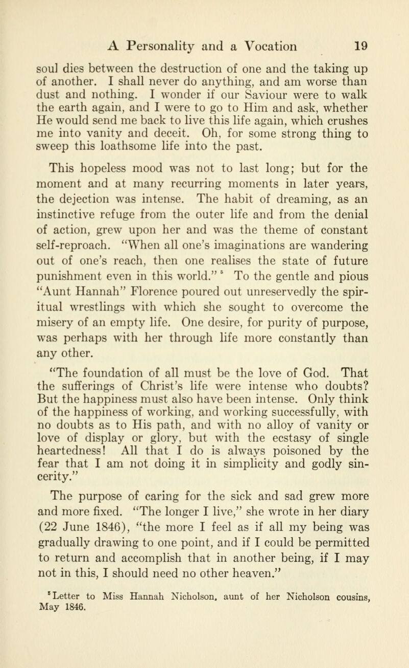 sou] dies between the destruction of one and the taking up of another. I shall never do anything, and am worse than dust and nothing, I wonder if our Saviour were to walk the earth again, and I were to go to Him and ask, whether He would send me back to live this life again, which crushes me into vanity and deceit. Oh, for some strong thing to sweep this loathsome life into the past. This hopeless mood was not to last long; but for the moment and at many recurring moments in later years, the dejection was intense. The habit of dreaming, as an instinctive refuge from the outer life and from the denial of action, grew upon her and was the theme of constant self-reproach. When all one's imaginations are wandering out of one's reach, then one realises the state of future punishment even in this world. ' To the gentle and pious Aunt Hannah Florence poured out unreservedly the spir- itual wrestlings with which she sought to overcome the misery of an empty life. One desire, for purity of purpose, was perhaps with her through life more constantly than any other. The foundation of all must be the love of God. That the sufferings of Christ's life were intense who doubts? But the happiness must also have been intense. Only think of the happiness of working, and working successfully, with no doubts as to His path, and with no alloy of vanity or love of display or glory, but with the ecstasy of single heartedness! All that I do is always poisoned by the fear that I am not doing it in simplicity and godly sin- cerity. The purpose of caring for the sick and sad grew more and more fixed. The longer I live, she wrote in her diary (22 June 1846), the more I feel as if all my being was gradually drawing to one point, and if I could be permitted to return and accomplish that in another being, if I may not in this, I should need no other heaven. * Letter to Miss Hannah Nicholson, aunt of her Nicholson cousins, May 1846.