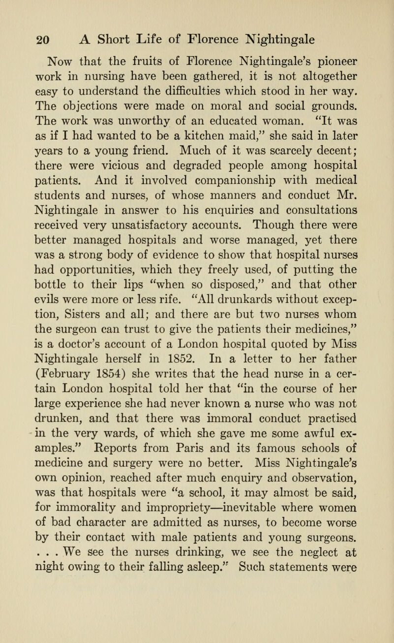 Now that the fruits of Florence Nightingale's pioneer work in nursing have been gathered, it is not altogether easy to understand the difficulties which stood in her way. The objections were made on moral and social grounds. The work was unworthy of an educated woman. It was as if I had wanted to be a kitchen maid, she said in later years to a young friend. Much of it was scarcely decent; there were vicious and degraded people among hospital patients. And it involved companionship with medical students and nurses, of whose manners and conduct Mr. Nightingale in answer to his enquiries and consultations received very unsatisfactory accounts. Though there were better managed hospitals and worse managed, yet there was a strong body of evidence to show that hospital nurses had opportunities, which they freely used, of putting the bottle to their lips when so disposed, and that other evils were more or less rife. All drunkards without excep- tion, Sisters and all; and there are but two nurses whom the surgeon can trust to give the patients their medicines, is a doctor's account of a London hospital quoted by Miss Nightingale herself in 1852. In a letter to her father (February 1854) she writes that the head nurse in a cer- tain London hospital told her that in the course of her large experience she had never known a nurse who was not drunken, and that there was immoral conduct practised in the very wards, of which she gave me some awful ex- amples. Reports from Paris and its famous schools of medicine and surgery were no better. Miss Nightingale's own opinion, reached after much enquiry and observation, was that hospitals were a school, it may almost be said, for immorality and impropriety—inevitable where women of bad character are admitted as nurses, to become worse by their contact with male patients and young surgeons. . . . We see the nurses drinking, we see the neglect at night owing to their falling asleep.'' Such statements were