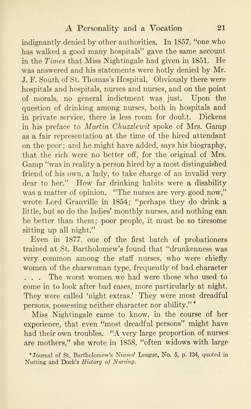 indignantly denied by other authorities. In 1857, one who has walked a good many hospitals gave the same account in the Times that Miss Nightingale had given in 1851. He was answered and his statements were hotly denied by Mr. J. F. South of St. Thomas's Hospital. Obviously there were hospitals and hospitals, nurses and nurses, and on the point of morals, no general indictment was just. Upon the question of drinking among nurses, both in hospitals and in private service, there is less room for doubt. Dickens in his preface to Martin Chuzzlewit spoke of Mrs. Gamp as a fair representation at the time of the hired attendant on the poor; and he might have added, says his biography, that the rich were no better off, for the original of Mrs. Gamp was in reality a person hired by a most distinguished friend of his own, a lady, to take charge of an invalid very dear to her. How far drinking habits were a disability was a matter of opinion. The nurses are very good now, wrote Lord Granville in 1854; perhaps they do drink a little, but so do the ladies' monthly nurses, and nothing can be better than them; poor people, it must be so tiresome sitting up all night. Even in 1877, one of the first batch of probationers trained at St. Bartholomew's found that drunkenness was very common among the staff nurses, who were chiefly women of the charwoman type, frequently of bad character . . . The worst women we had were those who used to come in to look after bad cases, more particularly at night. They were called 'night extras.' They were most dreadful persons, possessing neither character nor ability. * Miss Nightingale came to know, in the course of her experience, that even most dreadful persons might have had their own troubles. A very large proportion of nurses are mothers, she wrote in 1858, often widows with large Journal of St. Bartholomew's Nurses' League, No. 5, p. 134, quoted in Nutting and Dock's History of Nursing.