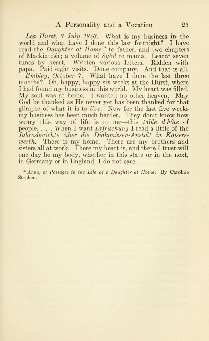 Lea Hurst, 7 July I846. What is my business in the world and what have I done this last fortnight? I have read the Daughter at Home  to father, and two chapters of Mackintosh; a volume of Sybil to mama. Learnt seven tunes by heart. Written various letters. Ridden with papa. Paid eight visits. Done company. And that is all. Emhley, October 7. What have I done the last three months? Oh, happy, happy six weeks at the Hurst, where I had found my business in this world. My heart was filled. My soul was at home. I wanted no other heaven. May God be thanked as He never yet has been thanked for that glimpse of what it is to live. Now for the last five weeks my business has been much harder. They don't know how weary this way of life is to me—this table d'hote of people. . . . When I want Erfrischung I read a little of the Jahresberichte uber die Diakonissen-Anstalt in Kaisers- werth. There is my home. There are my brothers and sisters all at work. There my heart is, and there I trust will one day be my body, whether in this state or in the next, in Germany or in England, I do not care. ^'' Anna, or Passages in the Life of a Daughter at Home, By Caroline Stephen.