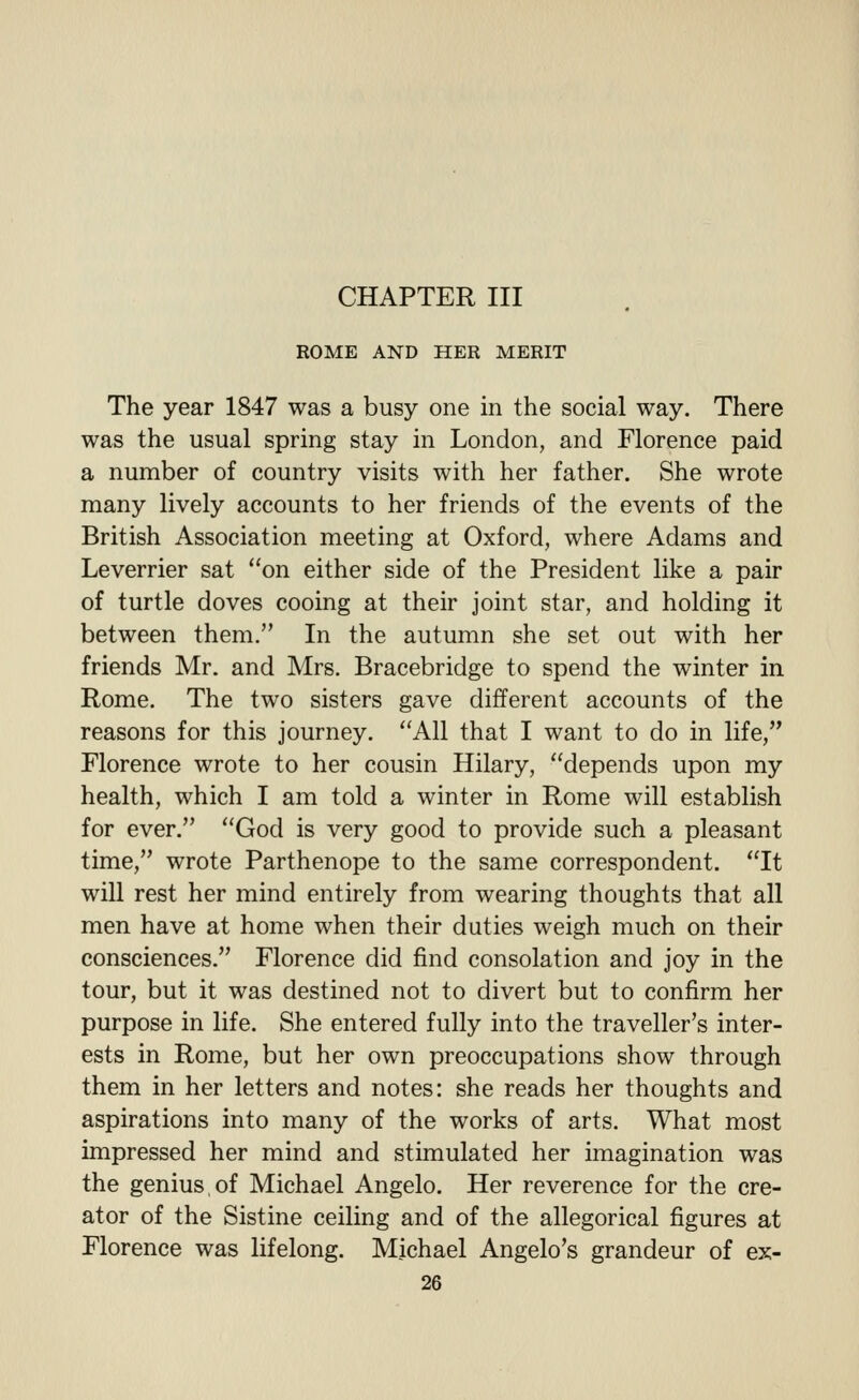 ROME AND HER MERIT The year 1847 was a busy one in the social way. There was the usual spring stay in London, and Florence paid a number of country visits with her father. She wrote many lively accounts to her friends of the events of the British Association meeting at Oxford, where Adams and Leverrier sat on either side of the President like a pair of turtle doves cooing at their joint star, and holding it between them. In the autumn she set out with her friends Mr. and Mrs. Bracebridge to spend the winter in Rome. The two sisters gave different accounts of the reasons for this journey. All that I want to do in life, Florence wrote to her cousin Hilary, depends upon my health, which I am told a winter in Rome will establish for ever. God is very good to provide such a pleasant time, wrote Parthenope to the same correspondent. It will rest her mind entirely from wearing thoughts that all men have at home when their duties weigh much on their consciences. Florence did find consolation and joy in the tour, but it was destined not to divert but to confirm her purpose in life. She entered fully into the traveller's inter- ests in Rome, but her own preoccupations show through them in her letters and notes: she reads her thoughts and aspirations into many of the works of arts. What most impressed her mind and stimulated her imagination was the genius,of Michael Angelo. Her reverence for the cre- ator of the Sistine ceiling and of the allegorical figures at Florence was lifelong. Michael Angelo's grandeur of ex-