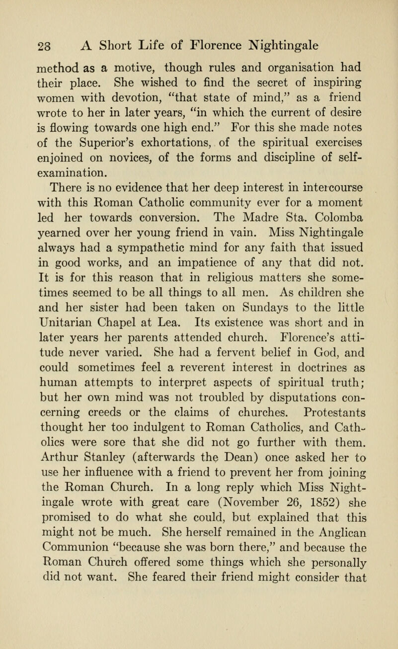 method as a motive, though rules and organisation had their place. She wished to find the secret of inspiring women with devotion, that state of mind, as a friend wrote to her in later years, in which the current of desire is flowing towards one high end. For this she made notes of the Superior's exhortations, of the spiritual exercises enjoined on novices, of the forms and discipline of self- examination. There is no evidence that her deep interest in intercourse with this Roman Catholic community ever for a moment led her towards conversion. The Madre Sta. Colomba yearned over her young friend in vain. Miss Nightingale always had a sympathetic mind for any faith that issued in good works, and an impatience of any that did not. It is for this reason that in religious matters she some- times seemed to be all things to all men. As children she and her sister had been taken on Sundays to the little Unitarian Chapel at Lea. Its existence was short and in later years her parents attended church. Florence's atti- tude never varied. She had a fervent belief in God, and could sometimes feel a reverent interest in doctrines as human attempts to interpret aspects of spiritual truth; but her own mind was not troubled by disputations con- cerning creeds or the claims of churches. Protestants thought her too indulgent to Roman Catholics, and Cath- olics were sore that she did not go further with them. Arthur Stanley (afterwards the Dean) once asked her to use her influence with a friend to prevent her from joining the Roman Church. In a long reply which Miss Night- ingale wrote with great care (November 26, 1852) she promised to do what she could, but explained that this might not be much. She herself remained in the Anglican Communion because she was born there, and because the Roman Church ofi'ered some things which she personally did not want. She feared their friend might consider that