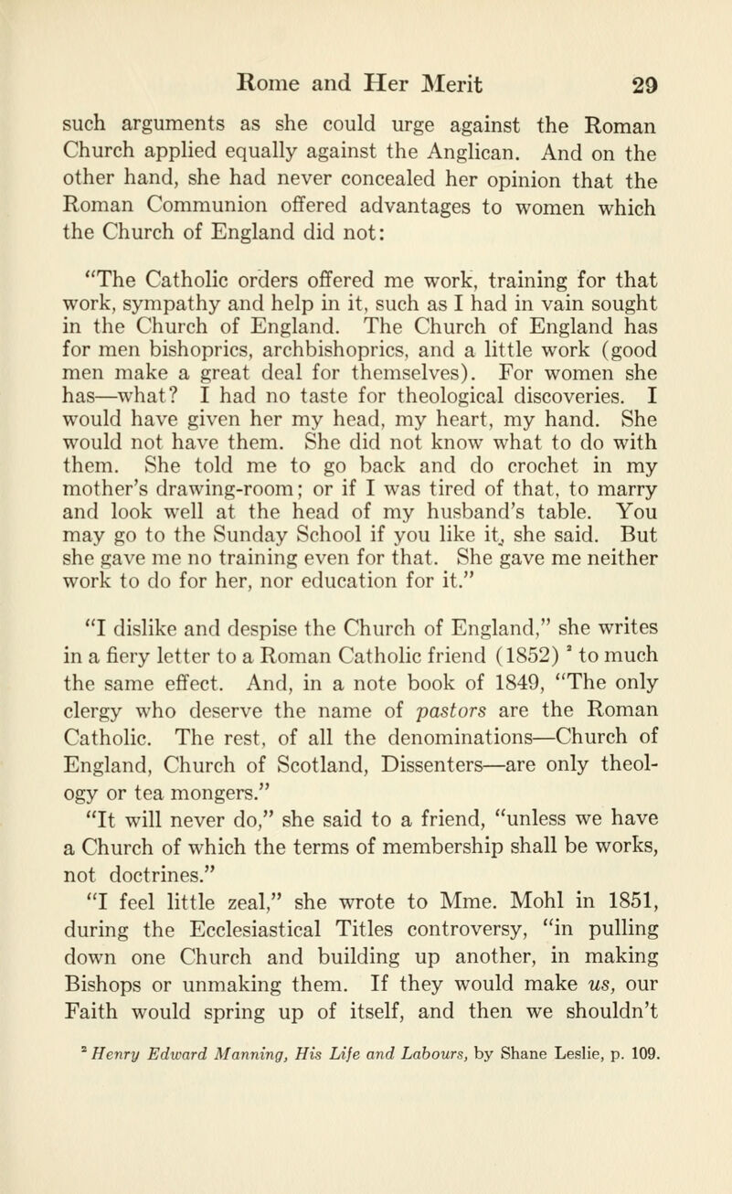 such arguments as she could urge against the Roman Church applied equally against the Anglican. And on the other hand, she had never concealed her opinion that the Roman Communion offered advantages to women which the Church of England did not: The Catholic orders offered me work, training for that work, sympathy and help in it, such as I had in vain sought in the Church of England. The Church of England has for men bishoprics, archbishoprics, and a little work (good men make a great deal for themselves). For women she has—what? I had no taste for theological discoveries. I would have given her my head, my heart, my hand. She would not have them. She did not know what to do with them. She told me to go back and do crochet in my mother's drawing-room; or if I was tired of that, to marry and look well at the head of my husband's table. You may go to the Sunday School if you like it^ she said. But she gave me no training even for that. She gave me neither work to do for her, nor education for it. I dislike and despise the Church of England, she writes in a fiery letter to a Roman Catholic friend (1852)' to much the same effect. And, in a note book of 1849, The only clergy who deserve the name of pastors are the Roman Catholic. The rest, of all the denominations—Church of England, Church of Scotland, Dissenters—are only theol- ogy or tea mongers. It will never do, she said to a friend, unless we have a Church of which the terms of membership shall be works, not doctrines. I feel little zeal, she wrote to Mme. Mohl in 1851, during the Ecclesiastical Titles controversy, in pulling down one Church and building up another, in making Bishops or unmaking them. If they would make us, our Faith would spring up of itself, and then we shouldn't ^ Henry Edward Manning, His Life and Labours, by Shane Leslie, p. 109.