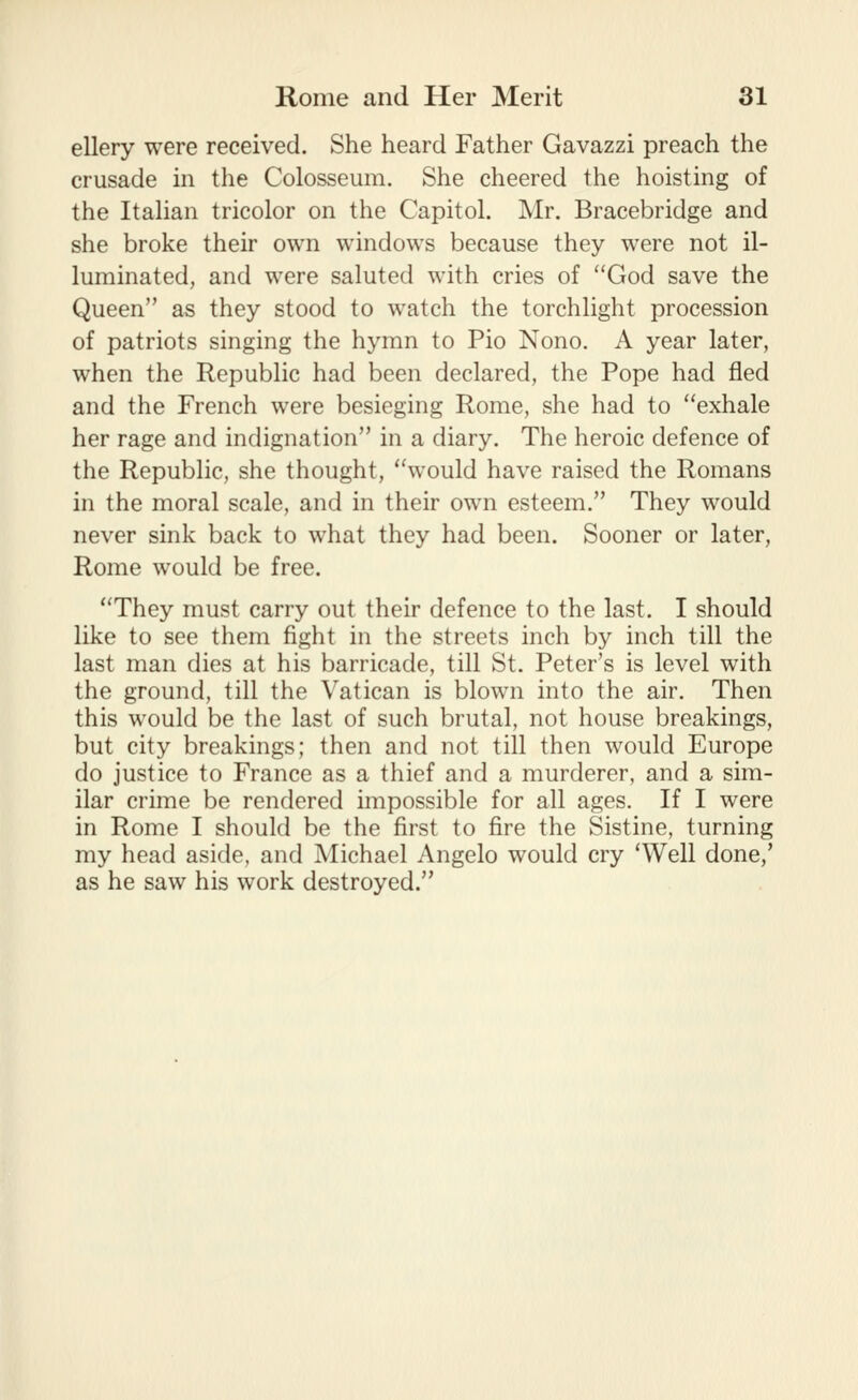 ellery were received. She heard Father Gavazzi preach the crusade in the Colosseum. She cheered the hoisting of the Itahan tricolor on the Capitol. Mr. Bracebridge and she broke their own windows because they were not il- luminated, and were saluted with cries of God save the Queen as they stood to watch the torchlight procession of patriots singing the hymn to Pio Nono. A year later, when the Republic had been declared, the Pope had fled and the French were besieging Rome, she had to exhale her rage and indignation in a diary. The heroic defence of the Republic, she thought, would have raised the Romans in the moral scale, and in their own esteem. They would never sink back to what they had been. Sooner or later, Rome would be free. They must carry out their defence to the last. I should like to see them fight in the streets inch by inch till the last man dies at his barricade, till St. Peter's is level with the ground, till the Vatican is blown into the air. Then this would be the last of such brutal, not house breakings, but city breakings; then and not till then would Europe do justice to France as a thief and a murderer, and a sim- ilar crime be rendered impossible for all ages. If I were in Rome I should be the first to fire the Sistine, turning my head aside, and Michael Angelo would cry 'Well done,' as he saw his work destroyed.