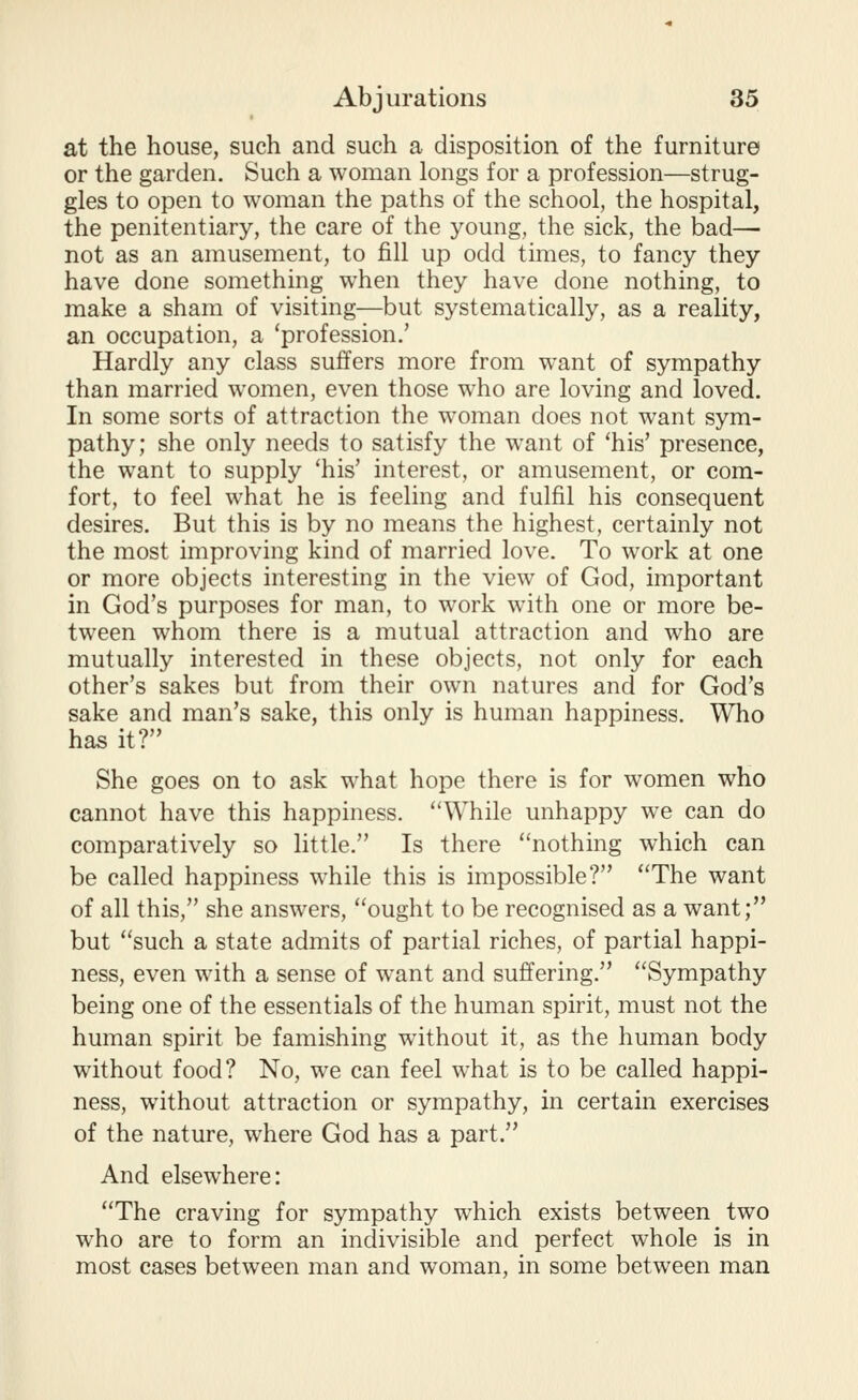 at the house, such and such a disposition of the furniture or the garden. Such a woman longs for a profession—strug- gles to open to woman the paths of the school, the hospital, the penitentiary, the care of the young, the sick, the bad—• not as an amusement, to fill up odd times, to fancy they have done something when they have done nothing, to make a sham of visiting—but systematically, as a reality, an occupation, a 'profession.' Hardly any class suffers more from want of sympathy than married women, even those who are loving and loved. In some sorts of attraction the woman does not want sym- pathy; she only needs to satisfy the want of 'his' presence, the want to supply 'his' interest, or amusement, or com- fort, to feel what he is feeling and fulfil his consequent desires. But this is by no means the highest, certainly not the most improving kind of married love. To work at one or more objects interesting in the view of God, important in God's purposes for man, to work with one or more be- tween whom there is a mutual attraction and who are mutually interested in these objects, not only for each other's sakes but from their own natures and for God's sake and man's sake, this only is human happiness. Who has it? She goes on to ask what hope there is for women who cannot have this happiness. While unhappy we can do comparatively so little. Is there nothing which can be called happiness while this is impossible? The want of all this, she answers, ought to be recognised as a want; but such a state admits of partial riches, of partial happi- ness, even with a sense of want and suffering. Sympathy being one of the essentials of the human spirit, must not the human spirit be famishing without it, as the human body without food? No, we can feel what is to be called happi- ness, without attraction or sympathy, in certain exercises of the nature, where God has a part. And elsewhere: The craving for sympathy which exists between two who are to form an indivisible and perfect whole is in most cases between man and woman, in some between man