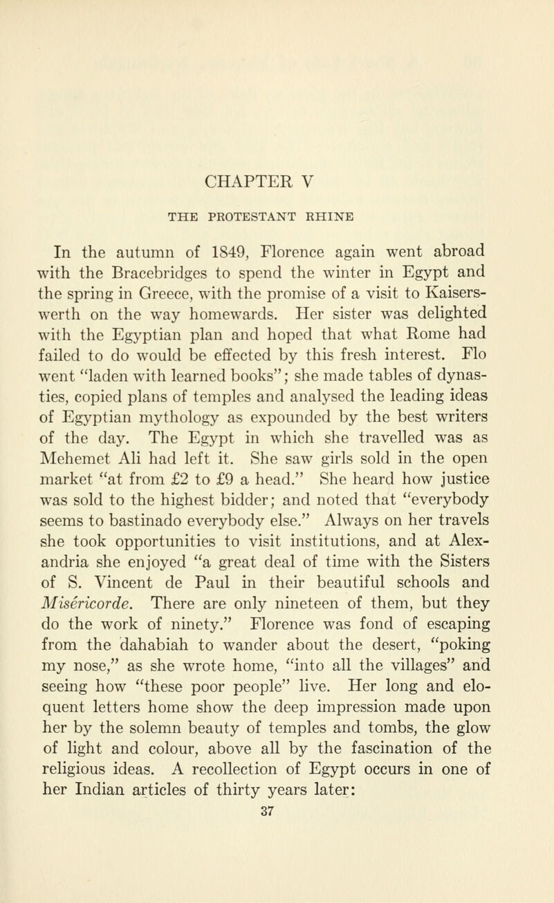 THE PROTESTANT RHINE In the autumn of 1849, Florence again went abroad with the Bracebridges to spend the winter in Egypt and the spring in Greece, with the promise of a visit to Kaisers- werth on the way homewards. Her sister was delighted with the Egyptian plan and hoped that what Rome had failed to do would be effected by this fresh interest. Flo went laden with learned books; she made tables of dynas- ties, copied plans of temples and analysed the leading ideas of Egyptian mythology as expounded by the best writers of the day. The Egypt in which she travelled was as Mehemet Ali had left it. She saw girls sold in the open market at from £2 to £9 a head. She heard how justice was sold to the highest bidder; and noted that everybody seems to bastinado everybody else. Always on her travels she took opportunities to visit institutions, and at Alex- andria she enjoyed a great deal of time with the Sisters of S. Vincent de Paul in their beautiful schools and Misericorde. There are only nineteen of them, but they do the work of ninety. Florence was fond of escaping from the dahabiah to wander about the desert, poking my nose, as she wrote home, into all the villages and seeing how these poor people live. Her long and elo- quent letters home show the deep impression made upon her by the solemn beauty of temples and tombs, the glow of light and colour, above all by the fascination of the religious ideas. A recollection of Egypt occurs in one of her Indian articles of thirty years later: