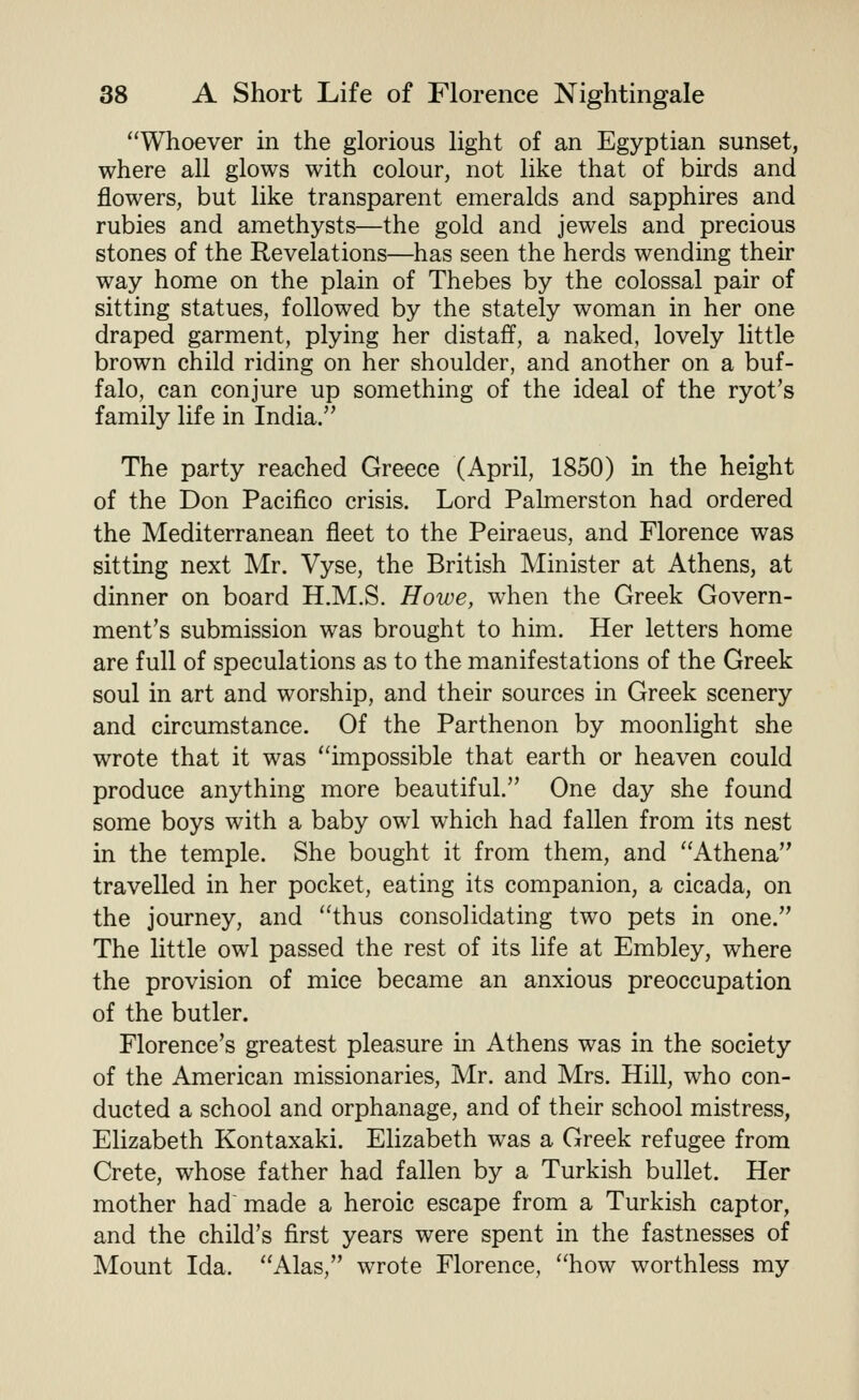 Whoever in the glorious light of an Egyptian sunset, where all glows with colour, not like that of birds and flowers, but like transparent emeralds and sapphires and rubies and amethysts—the gold and jewels and precious stones of the Revelations—has seen the herds wending their way home on the plain of Thebes by the colossal pair of sitting statues, followed by the stately woman in her one draped garment, plying her distaff, a naked, lovely little brown child riding on her shoulder, and another on a buf- falo, can conjure up something of the ideal of the ryot's family life in India. The party reached Greece (April, 1850) in the height of the Don Pacifico crisis. Lord Palmerston had ordered the Mediterranean fleet to the Peiraeus, and Florence was sitting next Mr. Vyse, the British Minister at Athens, at dinner on board H.M.S. Howe, when the Greek Govern- ment's submission was brought to him. Her letters home are full of speculations as to the manifestations of the Greek soul in art and worship, and their sources in Greek scenery and circumstance. Of the Parthenon by moonlight she wrote that it was impossible that earth or heaven could produce anything more beautiful. One day she found some boys with a baby owl which had fallen from its nest in the temple. She bought it from them, and Athena travelled in her pocket, eating its companion, a cicada, on the journey, and thus consolidating two pets in one. The little owl passed the rest of its life at Embley, where the provision of mice became an anxious preoccupation of the butler. Florence's greatest pleasure in Athens was in the society of the American missionaries, Mr. and Mrs. Hill, who con- ducted a school and orphanage, and of their school mistress, Elizabeth Kontaxaki. Elizabeth was a Greek refugee from Crete, whose father had fallen by a Turkish bullet. Her mother had made a heroic escape from a Turkish captor, and the child's first years were spent in the fastnesses of Mount Ida. Alas, wrote Florence, how worthless my