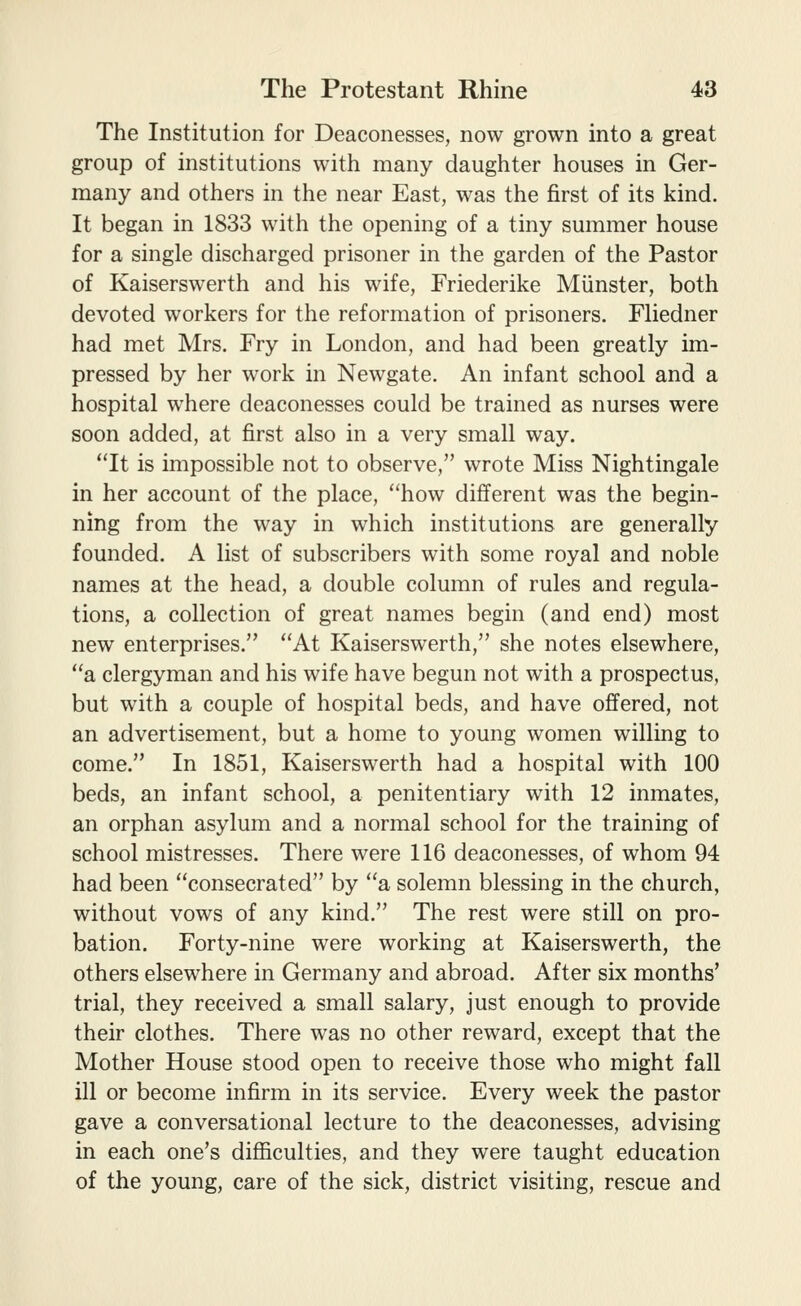 The Institution for Deaconesses, now grown into a great group of institutions with many daughter houses in Ger- many and others in the near East, was the first of its kind. It began in 1833 with the opening of a tiny summer house for a single discharged prisoner in the garden of the Pastor of Kaiserswerth and his wife, Friederike Miinster, both devoted workers for the reformation of prisoners. Fliedner had met Mrs. Fry in London, and had been greatly im- pressed by her work in Newgate. An infant school and a hospital where deaconesses could be trained as nurses were soon added, at first also in a very small way. It is impossible not to observe, wrote Miss Nightingale in her account of the place, how different was the begin- ning from the way in which institutions are generally founded. A list of subscribers with some royal and noble names at the head, a double column of rules and regula- tions, a collection of great names begin (and end) most new enterprises. At Kaiserswerth, she notes elsewhere, a clergyman and his wife have begun not with a prospectus, but with a couple of hospital beds, and have offered, not an advertisement, but a home to young women willing to come. In 1851, Kaiserswerth had a hospital with 100 beds, an infant school, a penitentiary with 12 inmates, an orphan asylum and a normal school for the training of school mistresses. There were 116 deaconesses, of whom 94 had been consecrated by a solemn blessing in the church, without vows of any kind. The rest were still on pro- bation. Forty-nine were working at Kaiserswerth, the others elsewhere in Germany and abroad. After six months' trial, they received a small salary, just enough to provide their clothes. There was no other reward, except that the Mother House stood open to receive those who might fall ill or become infirm in its service. Every week the pastor gave a conversational lecture to the deaconesses, advising in each one's difficulties, and they were taught education of the young, care of the sick, district visiting, rescue and
