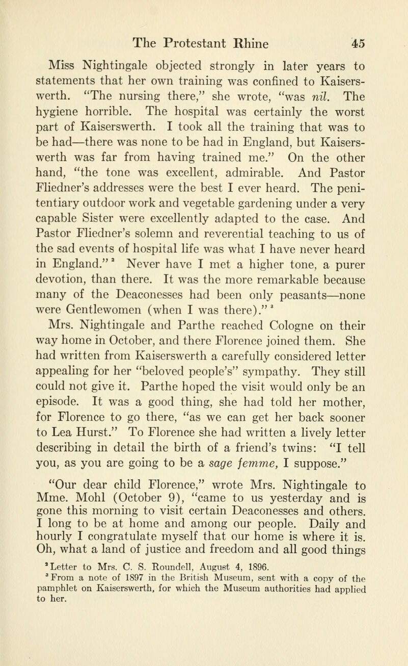 Miss Nightingale objected strongly in later years to statements that her own training was confined to Kaisers- werth. The nursing there, she wrote, was nil. The hygiene horrible. The hospital was certainly the worst part of Kaiserswerth. I took all the training that was to be had—there was none to be had in England, but Kaisers- werth was far from having trained me. On the other hand, the tone was excellent, admirable. And Pastor Fliedner's addresses were the best I ever heard. The peni- tentiary outdoor work and vegetable gardening under a very capable Sister were excellently adapted to the case. And Pastor Fliedner's solemn and reverential teaching to us of the sad events of hospital life was what I have never heard in England,' Never have I met a higher tone, a purer devotion, than there. It was the more remarkable because many of the Deaconesses had been only peasants—none were Gentlewomen (when I was there).' Mrs. Nightingale and Parthe reached Cologne on their way home in October, and there Florence joined them. She had written from Kaiserswerth a carefully considered letter appealing for her beloved people's sympathy. They still could not give it. Parthe hoped the visit would only be an episode. It was a good thing, she had told her mother, for Florence to go there, as we can get her back sooner to Lea Hurst. To Florence she had written a lively letter describing in detail the birth of a friend's twins: I tell you, as you are going to be a sage jemme, I suppose. Our dear child Florence, wrote Mrs. Nightingale to Mme. Mohl (October 9), came to us yesterday and is gone this morning to visit certain Deaconesses and others. I long to be at home and among our people. Daily and hourly I congratulate myself that our home is where it is. Oh, what a land of justice and freedom and all good things 'Letter to Mrs. C. S. Roimdell, August 4, 1896. ' From a note of 1897 in the British Museum, sent with a copy of the pamphlet on Kaiserswerth, for which the Museum authorities had applied to her.