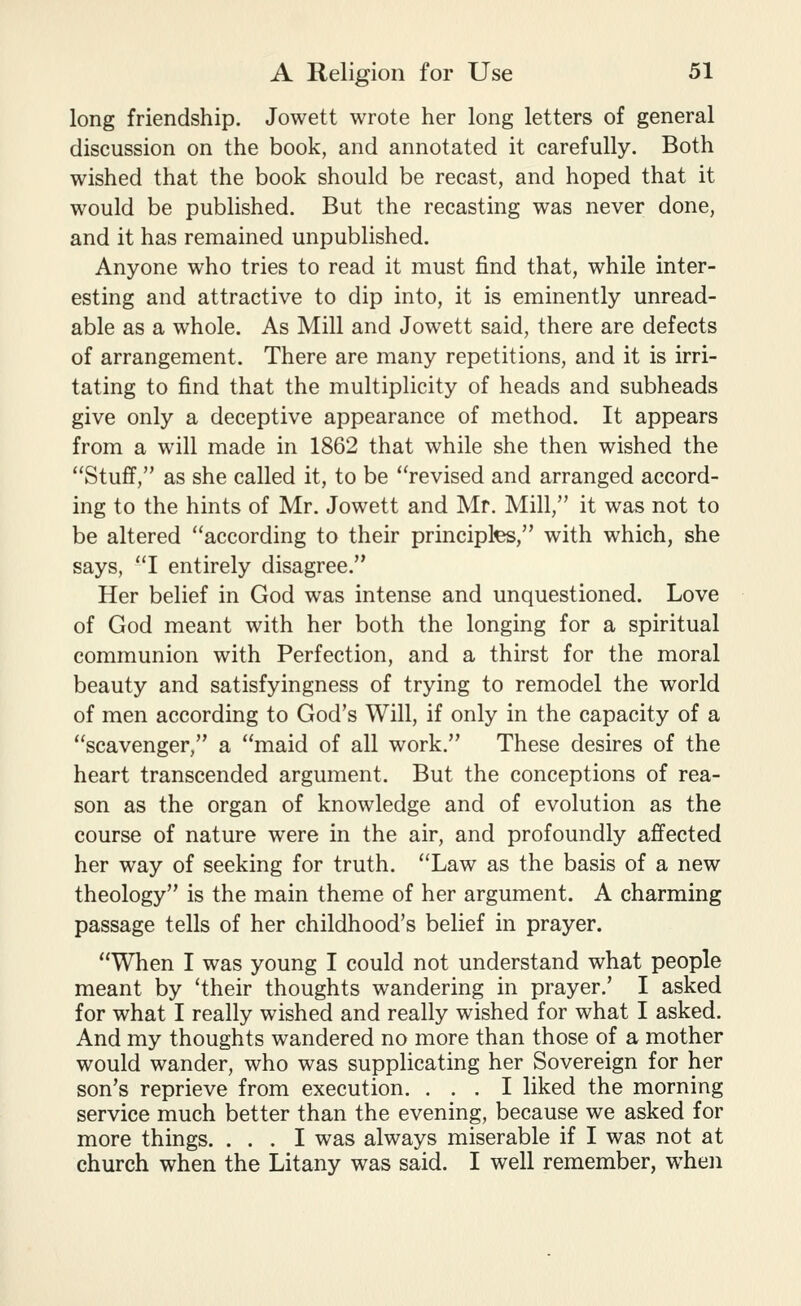 long friendship. Jowett wrote her long letters of general discussion on the book, and annotated it carefully. Both wished that the book should be recast, and hoped that it would be published. But the recasting was never done, and it has remained unpublished. Anyone who tries to read it must find that, while inter- esting and attractive to dip into, it is eminently unread- able as a whole. As Mill and Jowett said, there are defects of arrangement. There are many repetitions, and it is irri- tating to find that the multiplicity of heads and subheads give only a deceptive appearance of method. It appears from a will made in 1862 that while she then wished the Stuff, as she called it, to be revised and arranged accord- ing to the hints of Mr. Jowett and Mr. Mill, it was not to be altered according to their principles, with which, she says, I entirely disagree. Her belief in God was intense and unquestioned. Love of God meant with her both the longing for a spiritual communion with Perfection, and a thirst for the moral beauty and satisfyingness of trying to remodel the world of men according to God's Will, if only in the capacity of a scavenger, a maid of all work. These desires of the heart transcended argument. But the conceptions of rea- son as the organ of knowledge and of evolution as the course of nature were in the air, and profoundly affected her way of seeking for truth. Law as the basis of a new theology is the main theme of her argument. A charming passage tells of her childhood's belief in prayer. When I was young I could not understand what people meant by 'their thoughts wandering in prayer.' I asked for what I really wished and really wished for what I asked. And my thoughts wandered no more than those of a mother would wander, who was supplicating her Sovereign for her son's reprieve from execution. ... I liked the morning service much better than the evening, because we asked for more things. ... I was always miserable if I was not at church when the Litany was said. I well remember, when