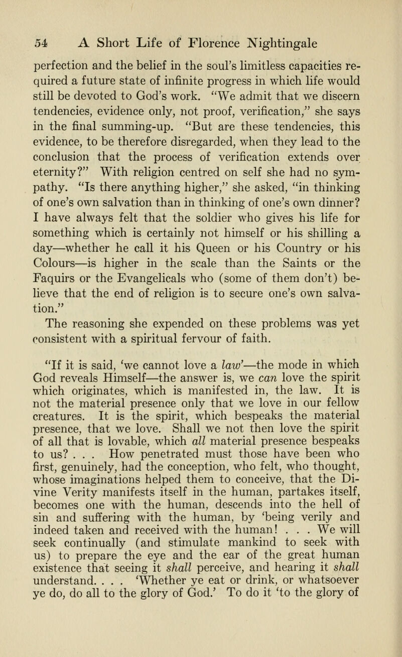 perfection and the belief in the soul's limitless capacities re- quired a future state of infinite progress in which life would still be devoted to God's work. We admit that we discern tendencies, evidence only, not proof, verification, she says in the final summing-up. But are these tendencies, this evidence, to be therefore disregarded, when they lead to the conclusion that the process of verification extends over eternity? With religion centred on self she had no sym- pathy. Is there anything higher, she asked, in thinking of one's own salvation than in thinking of one's own dinner? I have always felt that the soldier who gives his life for something which is certainly not himself or his shilling a day—whether he call it his Queen or his Country or his Colours—is higher in the scale than the Saints or the Faquirs or the Evangelicals who (some of them don't) be- lieve that the end of religion is to secure one's own salva- tion. The reasoning she expended on these problems was yet consistent with a spiritual fervour of faith. If it is said, 'we cannot love a law'—the mode in which God reveals Himself—the answer is, we can love the spirit which originates, which is manifested in, the law. It is not the material presence only that we love in our fellow creatures. It is the spirit, which bespeaks the material presence, that we love. Shall we not then love the spirit of all that is lovable, which all material presence bespeaks to us? . . . How penetrated must those have been who first, genuinely, had the conception, who felt, who thought, whose imaginations helped them to conceive, that the Di- vine Verity manifests itself in the human, partakes itself, becomes one with the human, descends into the hell of sin and suffering with the human, by 'being verily and indeed taken and received with the human! . . . We will seek continually (and stimulate mankind to seek with us) to prepare the eye and the ear of the great human existence that seeing it shall perceive, and hearing it shall understand. . . . 'Whether ye eat or drink, or whatsoever ye do, do all to the glory of God.' To do it 'to the glory of