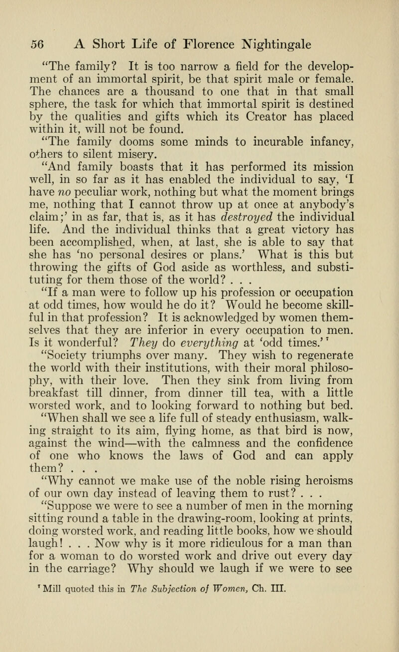 The family? It is too narrow a field for the develop- ment of an immortal spirit, be that spirit male or female. The chances are a thousand to one that in that small sphere, the task for which that immortal spirit is destined by the qualities and gifts which its Creator has placed within it, will not be found. The family dooms some minds to incurable infancy, others to silent misery. And family boasts that it has performed its mission well, in so far as it has enabled the individual to say, T have no peculiar work, nothing but what the moment brings me, nothing that I cannot throw up at once at anybody's claim;' in as far, that is, as it has destroyed the individual life. And the individual thinks that a great victory has been accomplished, when, at last, she is able to say that she has 'no personal desires or plans.' What is this but throwing the gifts of God aside as worthless, and substi- tuting for them those of the world? . . . If a man were to follow up his profession or occupation at odd times, how would he do it? Would he become skill- ful in that profession? It is acknowledged by women them- selves that they are inferior in every occupation to men. Is it wonderful? They do everything at 'odd times.'' Society triumphs over many. They wish to regenerate the world with their institutions, with their moral philoso- phy, with their love. Then they sink from living from breakfast till dinner, from dinner till tea, with a little worsted work, and to looking forward to nothing but bed. When shall we see a life full of steady enthusiasm, walk- ing straight to its aim, flying home, as that bird is now, against the wind—with the calmness and the confidence of one who knows the laws of God and can apply them? . . . Why cannot we make use of the noble rising heroisms of our own day instead of leaving them to rust? . . . Suppose we were to see a number of men in the morning sitting round a table in the drawing-room, looking at prints, doing worsted work, and reading little books, how we should laugh! . . . Now why is it more ridiculous for a man than for a woman to do worsted work and drive out every day in the carriage? Why should we laugh if we were to see * Mill quoted this in The Subjection of Women, Ch. III.