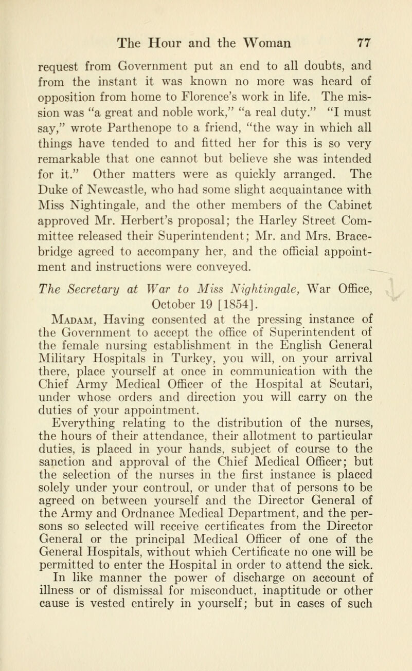 request from Government put an end to all doubts, and from the instant it was known no more was heard of opposition from home to Florence's work in life. The mis- sion was a great and noble work, a real duty. I must say, wrote Parthenope to a friend, the way in which all things have tended to and fitted her for this is so very remarkable that one cannot but believe she was intended for it. Other matters were as quickly arranged. The Duke of Newcastle, who had some slight acquaintance with Miss Nightingale, and the other members of the Cabinet approved Mr. Herbert's proposal; the Harley Street Com- mittee released their Superintendent; Mr. and Mrs. Brace- bridge agreed to accompany her, and the ofiicial appoint- ment and instructions were conveyed. The Secretary at War to Miss Nightingale, War Office, October 19 [1854]. Madam, Having consented at the pressing instance of the Government to accept the office of Superintendent of the female nursing establishment in the English General Military Hospitals in Turkey, you will, on your arrival there, place yourself at once in communication with the Chief Army Medical Officer of the Hospital at Scutari, under whose orders and direction you will carry on the duties of your appointment. Everything relating to the distribution of the nurses, the hours of their attendance, their allotment to particular duties, is placed in your hands, subject of course to the sanction and approval of the Chief Medical Officer; but the selection of the nurses in the first instance is placed solely under your controul, or under that of persons to be agreed on between yourself and the Director General of the Army and Ordnance Medical Department, and the per- sons so selected will receive certificates from the Director General or the principal Medical Officer of one of the General Hospitals, without which Certificate no one will be permitted to enter the Hospital in order to attend the sick. In like manner the power of discharge on account of illness or of dismissal for misconduct, inaptitude or other cause is vested entirely in yourself; but in cases of such