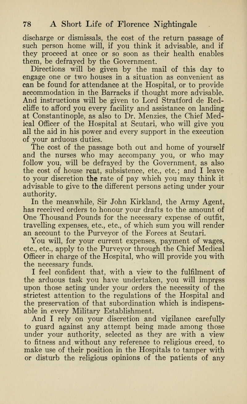 discharge or dismissals, the cost of the return passage of such person home will, if you think it advisable, and if they proceed at once or so soon as their health enables them, be defrayed by the Government. Directions will be given by the mail of this day to engage one or two houses in a situation as convenient as can be found for attendance at the Hospital, or to provide accommodation in the Barracks if thought more advisable. And instructions will be given to Lord Stratford de Red- cliffe to afford you every facility and assistance on landing at Constantinople, as also to Dr. Menzies, the Chief Med- ical Officer of the Hospital at Scutari, who will give you all the aid in his power and every support in the execution of your arduous duties. The cost of the passage both out and home of yourself and the nurses who may accompany you, or who may follow you, will be defrayed by the Government, as also the cost of house rent, subsistence, etc., etc.; and I leave to your discretion the rate of pay which you may think it advisable to give to the different persons acting under your authority. In the meanwhile. Sir John Kirkland, the Army Agent, has received orders to honour your drafts to the amount of One Thousand Pounds for the necessary expense of outfit, travelling expenses, etc., etc., of which sum you will render an account to the Purveyor of the Forces at Scutari. You will, for your current expenses, payment of wages, etc., etc., apply to the Purveyor through the Chief Medical Officer in charge of the Hospital, who will provide you with the necessary funds. I feel confident that, with a view to the fulfilment of the arduous task you have undertaken, you will impress upon those acting under your orders the necessity of the strictest attention to the regulations of the Hospital and the preservation of that subordination which is indispens- able in every Military Establishment. And I rely on your discretion and vigilance carefully to guard against any attempt being made among those under your authority, selected as they are with a view to fitness and.without any reference to religious creed, to make use of their position in the Hospitals to tamper with or disturb the religious opinions of the patients of any