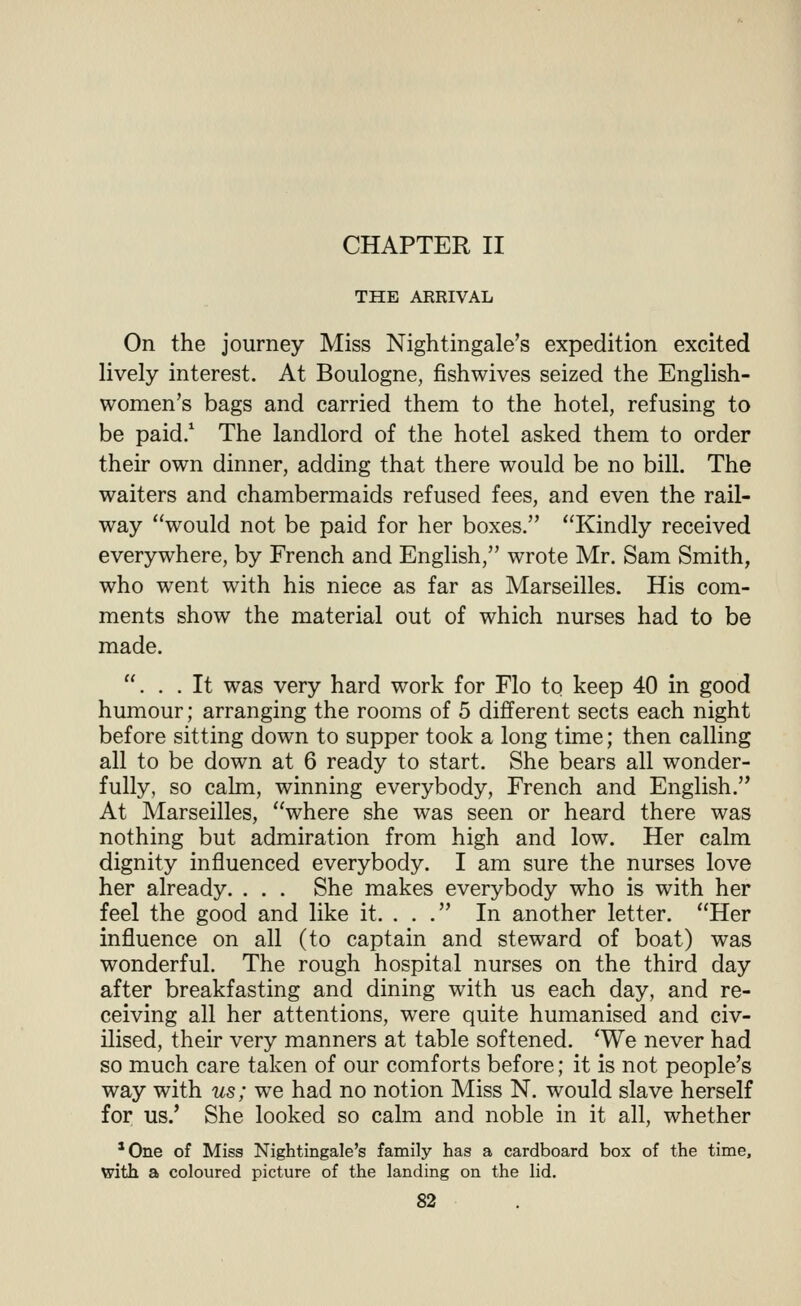 THE ARRIVAL On the journey Miss Nightingale's expedition excited lively interest. At Boulogne, fishwives seized the English- women's bags and carried them to the hotel, refusing to be paid/ The landlord of the hotel asked them to order their own dinner, adding that there would be no bill. The waiters and chambermaids refused fees, and even the rail- way would not be paid for her boxes. Kindly received everywhere, by French and English, wrote Mr. Sam Smith, who went with his niece as far as Marseilles. His com- ments show the material out of which nurses had to be made. . . .It was very hard work for Flo to keep 40 in good humour; arranging the rooms of 5 different sects each night before sitting down to supper took a long time; then calling all to be down at 6 ready to start. She bears all wonder- fully, so calm, winning everybody, French and English. At Marseilles, where she was seen or heard there was nothing but admiration from high and low. Her calm dignity influenced everybody. I am sure the nurses love her already. . . . She makes everybody who is with her feel the good and like it. ... In another letter. Her influence on all (to captain and steward of boat) was wonderful. The rough hospital nurses on the third day after breakfasting and dining with us each day, and re- ceiving all her attentions, were quite humanised and civ- ilised, their very manners at table softened. 'We never had so much care taken of our comforts before; it is not people's way with us; we had no notion Miss N. would slave herself for us/ She looked so calm and noble in it all, whether 'One of Misa Nightingale's family has a cardboard box of the time, with a coloured picture of the landing on the lid.