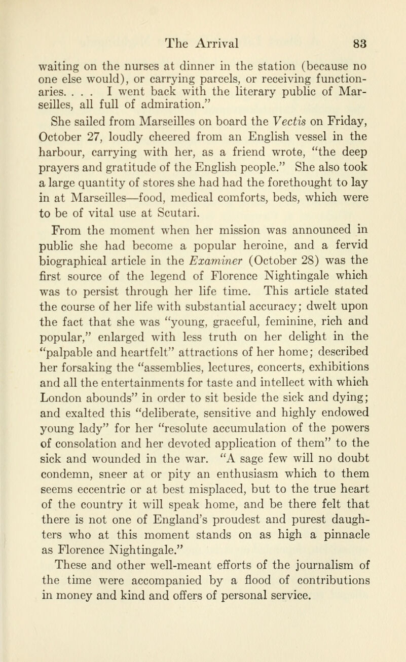 waiting on the nurses at dinner in the station (because no one else would), or carrying parcels, or receiving function- aries. ... I went back with the literary public of Mar- seilles, all full of admiration. She sailed from Marseilles on board the Vectis on Friday, October 27, loudly cheered from an English vessel in the harbour, carrying with her, as a friend wrote, the deep prayers and gratitude of the English people. She also took a large quantity of stores she had had the forethought to lay in at Marseilles—food, medical comforts, beds, which were to be of vital use at Scutari. From the moment when her mission was announced in public she had become a popular heroine, and a fervid biographical article in the Examiner (October 28) was the first source of the legend of Florence Nightingale which was to persist through her life time. This article stated the course of her life with substantial accuracy; dwelt upon the fact that she was young, graceful, feminine, rich and popular, enlarged with less truth on her delight in the palpable and heartfelt attractions of her home; described her forsaking the assemblies, lectures, concerts, exhibitions and all the entertainments for taste and intellect with which London abounds in order to sit beside the sick and dying; and exalted this deliberate, sensitive and highly endowed young lady for her resolute accumulation of the powers of consolation and her devoted application of them to the sick and wounded in the war. A sage few will no doubt condemn, sneer at or pity an enthusiasm which to them seems eccentric or at best misplaced, but to the true heart of the country it will speak home, and be there felt that there is not one of England's proudest and purest daugh- ters who at this moment stands on as high a pinnacle as Florence Nightingale. These and other well-meant efforts of the journalism of the time were accompanied by a flood of contributions in money and kind and offers of personal service.