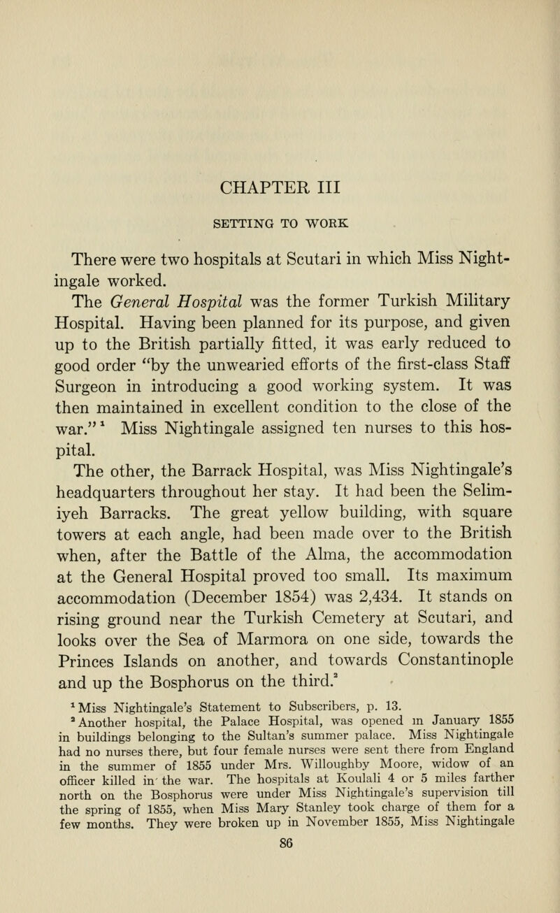 SETTING TO WORK There were two hospitals at Scutari in which Miss Night- ingale worked. The General Hospital was the former Turkish Military- Hospital. Having been planned for its purpose, and given up to the British partially fitted, it was early reduced to good order by the unwearied efforts of the first-class Staff Surgeon in introducing a good working system. It was then maintained in excellent condition to the close of the war.^ Miss Nightingale assigned ten nurses to this hos- pital. The other, the Barrack Hospital, was Miss Nightingale's headquarters throughout her stay. It had been the Selim- iyeh Barracks. The great yellow building, with square towers at each angle, had been made over to the British when, after the Battle of the Alma, the accommodation at the General Hospital proved too small. Its maximum accommodation (December 1854) was 2,434. It stands on rising ground near the Turkish Cemetery at Scutari, and looks over the Sea of Marmora on one side, towards the Princes Islands on another, and towards Constantinople and up the Bosphorus on the third.^ ^Miss Nightingale's Statement to Subscribers, p. 13. * Another hospital, the Palace Hospital, was opened m January 1855 in buildings belonging to the Sultan's summer palace. Miss Nightingale had no nurses there, but four female nurses were sent there from England in the summer of 1855 under Mrs. Willoughby Moore, widow of an officer killed in' the war. The hospitals at Koulali 4 or 5 miles farther north on the Bosphorus were under Miss Nightingale's supervision till the spring of 1855, when Miss Mary Stanley took charge of them for a few months. They were broken up in November 1855, Miss Nightingale