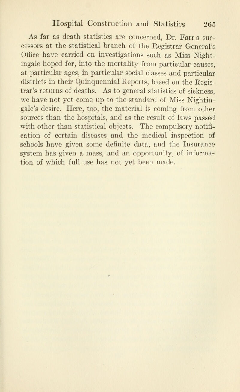 As far as death statistics are concerned, Dr. Farr s suc- cessors at the statistical branch of the Registrar General's Office have carried on investigations such as Miss Night- ingale hoped for, into the mortality from particular causes, at particular ages, in particular social classes and particular districts in their Quinquennial Reports, based on the Regis- trar's returns of deaths. As to general statistics of sickness, we have not yet come up to the standard of Miss Nightin- gale's desire. Here, too, the material is coming from other sources than the hospitals, and as the result of laws passed with other than statistical objects. The compulsory notifi- cation of certain diseases and the medical inspection of schools have given some definite data, and the Insurance system has given a mass, and an opportunity, of informa- tion of which full use has not yet been made.