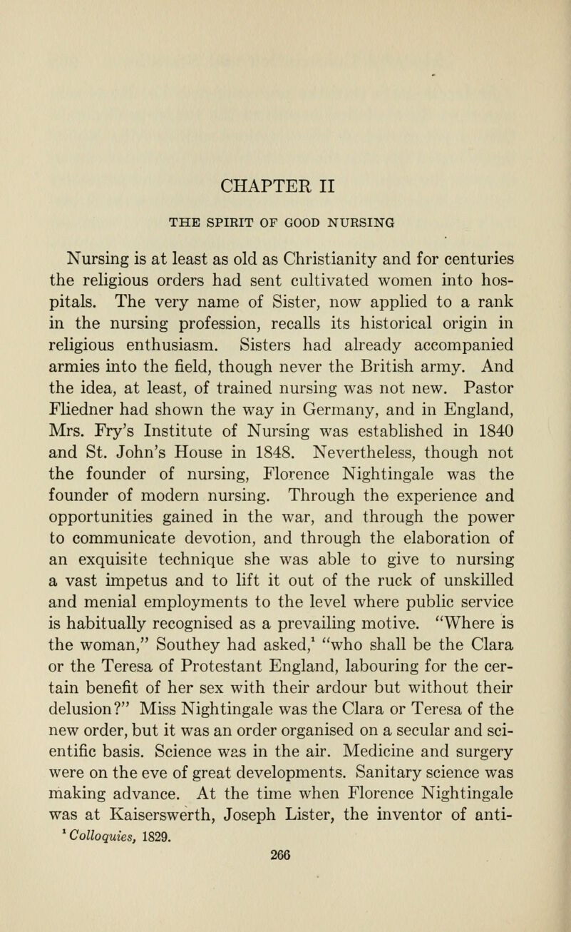 CHAPTER II THE SPIRIT OF GOOD NURSING Nursing is at least as old as Christianity and for centuries the religious orders had sent cultivated women into hos- pitals. The very name of Sister, now applied to a rank in the nursing profession, recalls its historical origin in religious enthusiasm. Sisters had already accompanied armies into the field, though never the British army. And the idea, at least, of trained nursing was not new. Pastor Fliedner had shown the way in Germany, and in England, Mrs. Fry's Institute of Nursing was established in 1840 and St. John's House in 1848. Nevertheless, though not the founder of nursing, Florence Nightingale was the founder of modern nursing. Through the experience and opportunities gained in the war, and through the power to communicate devotion, and through the elaboration of an exquisite technique she was able to give to nursing a vast impetus and to lift it out of the ruck of unskilled and menial employments to the level where public service is habitually recognised as a prevailing motive. Where is the woman, Southey had asked,' who shall be the Clara or the Teresa of Protestant England, labouring for the cer- tain benefit of her sex with their ardour but without their delusion? Miss Nightingale was the Clara or Teresa of the new order, but it was an order organised on a secular and sci- entific basis. Science was in the air. Medicine and surgery were on the eve of great developments. Sanitary science was making advance. At the time when Florence Nightingale was at Kaiserswerth, Joseph Lister, the inventor of anti- ^ Colloquies, 1829.