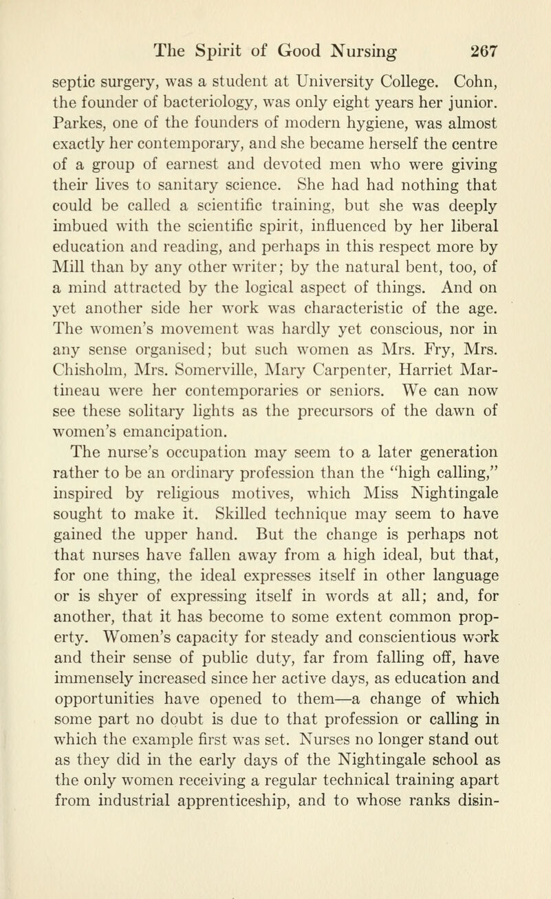 septic surgery, was a student at University College. Cohn, the founder of bacteriology, was only eight years her junior. Parkes, one of the founders of modern hygiene, was almost exactly her contemporary, and she became herself the centre of a group of earnest and devoted men who were giving their lives to sanitary science. She had had nothing that could be called a scientific training, but she was deeply imbued with the scientific spirit, influenced by her liberal education and reading, and perhaps in this respect more by Mill than by any other writer; by the natural bent, too, of a mind attracted by the logical aspect of things. And on yet another side her work was characteristic of the age. The women's movement was hardly yet conscious, nor in any sense organised; but such women as Mrs. Fry, Mrs. Chisholm, Mrs. Somerville, Mary Carpenter, Harriet Mar- tineau were her contemporaries or seniors. We can now see these solitary lights as the precursors of the dawn of women's emancipation. The nurse's occupation may seem to a later generation rather to be an ordinary profession than the ''high calling, inspired by religious motives, which Miss Nightingale sought to make it. Skilled technique may seem to have gained the upper hand. But the change is perhaps not that nurses have fallen away from a high ideal, but that, for one thing, the ideal expresses itself in other language or is shyer of expressing itself in words at all; and, for another, that it has become to some extent common prop- erty. Women's capacity for steady and conscientious work and their sense of public duty, far from falling off, have immensely increased since her active days, as education and opportunities have opened to them—a change of which some part no doubt is due to that profession or calling in which the example first was set. Nurses no longer stand out as they did in the early days of the Nightingale school as the only women receiving a regular technical training apart from industrial apprenticeship, and to whose ranks disin-