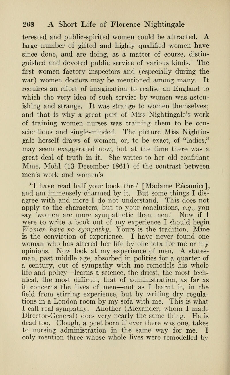 terested and public-spirited women could be attracted. A large number of gifted and highly qualified women have since done, and are doing, as a matter of course, distin- guished and devoted public service of various kinds. The first women factory inspectors and (especially during the war) women doctors may be mentioned among many. It requires an effort of imagination to realise an England to which the very idea of such service by women was aston- ishing and strange. It was strange to women themselves: and that is why a great part of Miss Nightingale's work of training women nurses was training them to be con- scientious and single-minded. The picture Miss Nightin- gale herself draws of women, or, to be exact, of ladies, may seem exaggerated now, but at the time there was a great deal of truth in it. She writes to her old confidant Mme. Mohl (13 December 1861) of the contrast between men's work and women's I have read half your book thro' [Madame Recamier], and am immensely charmed by it. But some things I dis- agree with and more I do not understand. This does not apply to the characters, but to your conclusions, e.g., you say 'women are more sympathetic than men.' Now if I were to write a book out of my experience I should begin Women have no sympathy. Yours is the tradition. Mine is the conviction of experience. I have never found one woman who has altered her life by one iota for me or my opinions. Now look at my experience of men. A states- man, past middle age, absorbed in politics for a quarter of a century, out of sympathy with me remodels his whole life and policy—learns a science, the driest, the most tech- nical, the most difficult, that of administration, as far as it concerns the lives of men—not as I learnt it, in the field from stirring experience, but by writing dry regula- tions in a London room by my sofa with me. This is what I call real sympathy. Another (Alexander, whom I made Director-General) does very nearly the same thing. He is dead too. Clough, a poet born if ever there was one, takes to nursing administration in the same way for me. I only mention three whose whole lives were remodelled by