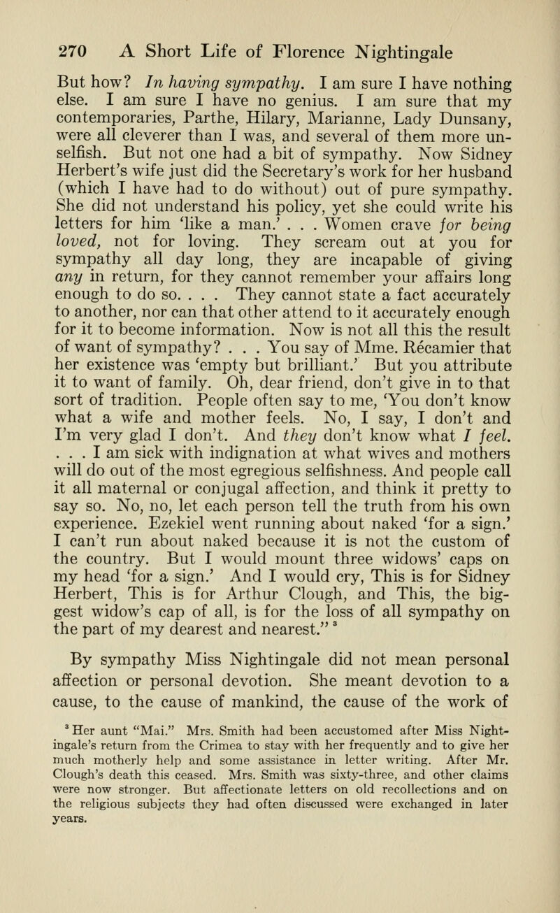 But how? In having sympathy. I am sure I have nothing else. I am sure I have no genius. I am sure that my contemporaries, Parthe, Hilary, Marianne, Lady Dunsany, were all cleverer than I was, and several of them more un- selfish. But not one had a bit of sympathy. Now Sidney Herbert's wife just did the Secretary's work for her husband (which I have had to do without) out of pure sympathy. She did not understand his policy, yet she could write his letters for him 'like a man.' . . . Women crave jor being loved, not for loving. They scream out at you for sympathy all day long, they are incapable of giving a7iy in return, for they cannot remember your affairs long enough to do so. . . . They cannot state a fact accurately to another, nor can that other attend to it accurately enough for it to become information. Now is not all this the result of want of sympathy? . . . You say of Mme. Recamier that her existence was 'empty but brilliant.' But you attribute it to want of family. Oh, dear friend, don't give in to that sort of tradition. People often say to me, 'You don't know what a wife and mother feels. No, I say, I don't and I'm very glad I don't. And they don't know what / jeel. ... I am sick with indignation at what wives and mothers will do out of the most egregious selfishness. And people call it all maternal or conjugal affection, and think it pretty to say so. No, no, let each person tell the truth from his own experience. Ezekiel went running about naked 'for a sign.' I can't run about naked because it is not the custom of the country. But I would mount three widows' caps on my head 'for a sign.' And I would cry. This is for Sidney Herbert, This is for Arthur Clough, and This, the big- gest widow's cap of all, is for the loss of all sympathy on the part of my dearest and nearest.' By sympathy Miss Nightingale did not mean personal affection or personal devotion. She meant devotion to a cause, to the cause of mankind, the cause of the work of ^ Her aunt Mai. Mrs. Smith had been accustomed after Miss Night- ingale's return from the Crimea to stay with her frequently and to give her much motherly help and some assistance in letter writing. After Mr, Clough's death this ceased. Mrs. Smith was sixty-three, and other claims were now stronger. But affectionate letters on old recollections and on the religious subjects they had often discussed were exchanged in later years.