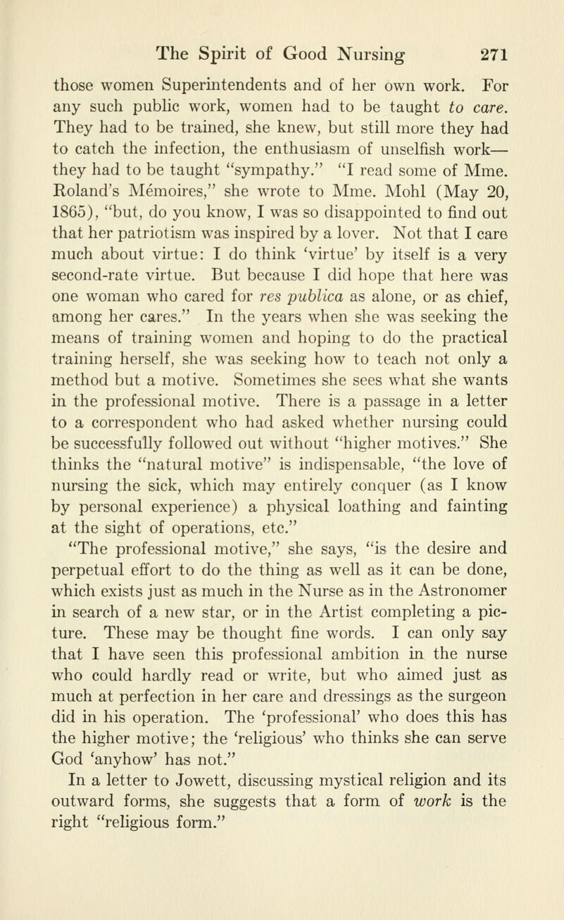 those women Superintendents and of her own work. For any such pubHc work, women had to be taught to care. They had to be trained, she knew, but still more they had to catch the infection, the enthusiasm of unselfish work— they had to be taught sympathy. ''I read some of Mme. Roland's Memoires, she wrote to Mme. Mohl (May 20, 1865), but, do you know, I was so disappointed to find out that her patriotism was inspired by a lover. Not that I care much about virtue: I do think Virtue' by itself is a very second-rate virtue. But because I did hope that here was one woman who cared for res publica as alone, or as chief, among her cares, In the years when she was seeking the means of training w^omen and hoping to do the practical training herself, she was seeking how to teach not only a method but a motive. Sometimes she sees what she wants in the professional motive. There is a passage in a letter to a correspondent who had asked whether nursing could be successfully followed out without higher motives. She thinks the natural motive is indispensable, the love of nursing the sick, which may entirely conquer (as I know by personal experience) a physical loathing and fainting at the sight of operations, etc. The professional motive, she says, is the desire and perpetual effort to do the thing as well as it can be done, which exists just as much in the Nurse as in the Astronomer in search of a new star, or in the Artist completing a pic- ture. These may be thought fine words. I can only say that I have seen this professional ambition in the nurse who could hardly read or write, but who aimed just as much at perfection in her care and dressings as the surgeon did in his operation. The 'professional' who does this has the higher motive; the 'religious' who thinks she can serve God 'anyhow' has not. In a letter to Jowett, discussing mystical religion and its outward forms, she suggests that a form of work is the right religious form.