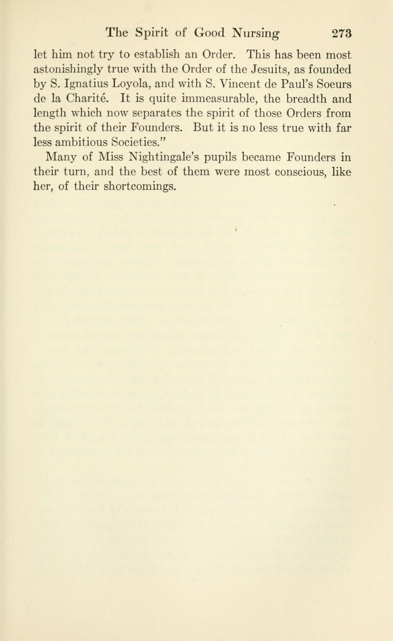 let him not try to establish an Order. This has been most astonishingly true with the Order of the Jesuits, as founded by S. Ignatius Loyola, and with S. Vincent de Paul's Soeurs de la Charite. It is quite immeasurable, the breadth and length which now separates the spirit of those Orders from the spirit of their Founders. But it is no less true with far less ambitious Societies. Many of Miss Nightingale's pupils became Founders in their turn, and the best of them were most conscious, like her, of their shortcomings.