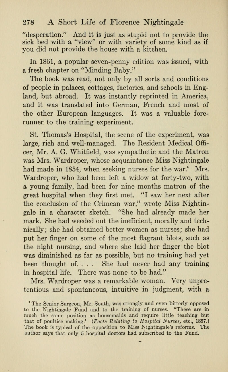 desperation. And it is just as stupid not to provide the sick bed with a view or with variety of some kind as if you did not provide the house with a kitchen. In 1861, a popular seven-penny edition was issued, with a fresh chapter on Minding Baby. The book was read, not only by all sorts and conditions of people in palaces, cottages, factories, and schools in Eng- land, but abroad. It was instantly reprinted in America, and it was translated into German, French and most of the other European languages. It was a valuable fore- runner to the training experiment. St. Thomas's Hospital, the scene of the experiment, was large, rich and well-managed. The Resident Medical Offi- cer, Mr. A. G. Whitfield, was sympathetic and the Matron was Mrs. Wardroper, whose acquaintance Miss Nightingale had made in 1854, when seeking nurses for the war.^ Mrs. Wardroper, who had been left a widow at forty-two, with a young family, had been for nine months matron of the great hospital when they first met. I saw her next after the conclusion of the Crimean war, wrote Miss Nightin- gale in a character sketch. She had already made her mark. She had weeded out the inefficient, morally and tech- nically; she had obtained better women as nurses; she had put her finger on some of the most flagrant blots, such as the night nursing, and where she laid her finger the blot was diminished as far as possible, but no training had yet been thought of. . . . She had never had any training in hospital life. There was none to be had. Mrs. Wardroper was a remarkable woman. Very unpre- tentious and spontaneous, intuitive in judgment, with a * The Senior Surgeon, Mr. South, was strongly and even bitterly opposed to the Nightingale Fund and to the training of nurses. These are in much the same position as housemaids and require little teaching but that of poultice making.' (.Facts Relating to Hospital Nurses, etc., 1857.) The book is typical of the opposition to Miss Nightingale's reforms. The author says that only 5 hospital doctors had subscribed to the Fund.