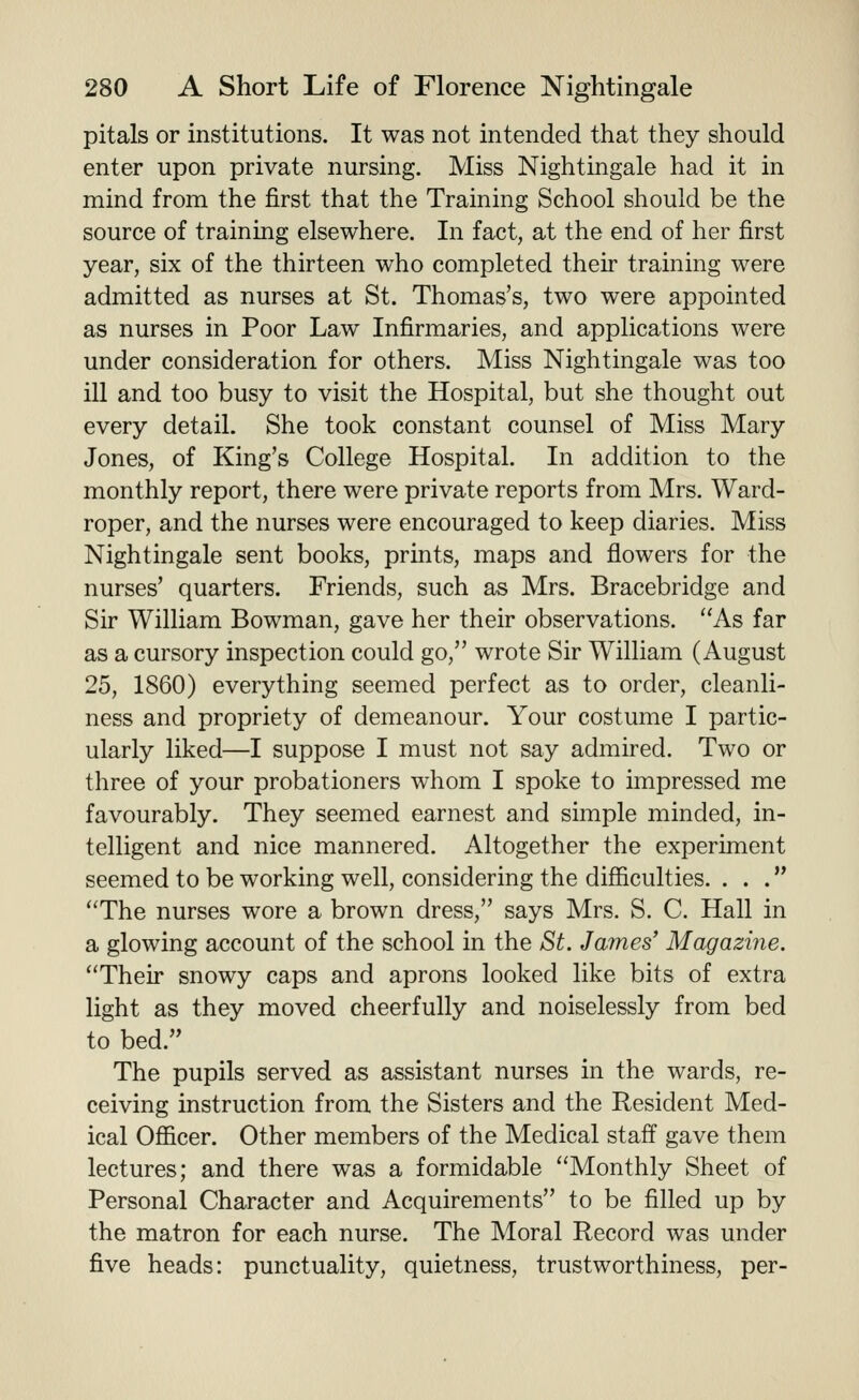 pitals or institutions. It was not intended that they should enter upon private nursing. Miss Nightingale had it in mind from the first that the Training School should be the source of training elsewhere. In fact, at the end of her first year, six of the thirteen who completed their training were admitted as nurses at St. Thomas's, two were appointed as nurses in Poor Law Infirmaries, and applications were under consideration for others. Miss Nightingale was too ill and too busy to visit the Hospital, but she thought out every detail. She took constant counsel of Miss Mary Jones, of King's College Hospital. In addition to the monthly report, there were private reports from Mrs. Ward- roper, and the nurses were encouraged to keep diaries. Miss Nightingale sent books, prints, maps and flowers for the nurses' quarters. Friends, such as Mrs. Bracebridge and Sir William Bowman, gave her their observations. As far as a cursory inspection could go, wrote Sir William (August 25, 1860) everything seemed perfect as to order, cleanli- ness and propriety of demeanour. Your costume I partic- ularly liked—I suppose I must not say admired. Two or three of your probationers whom I spoke to impressed me favourably. They seemed earnest and simple minded, in- telligent and nice mannered. Altogether the experiment seemed to be working well, considering the difficulties. ... The nurses wore a brown dress, says Mrs. S. C. Hall in a glowing account of the school in the St. James' Magazine. Their snowy caps and aprons looked like bits of extra light as they moved cheerfully and noiselessly from bed to bed. The pupils served as assistant nurses in the wards, re- ceiving instruction from the Sisters and the Resident Med- ical Officer. Other members of the Medical staff gave them lectures; and there was a formidable Monthly Sheet of Personal Character and Acquirements to be filled up by the matron for each nurse. The Moral Record was under five heads: punctuality, quietness, trustworthiness, per-