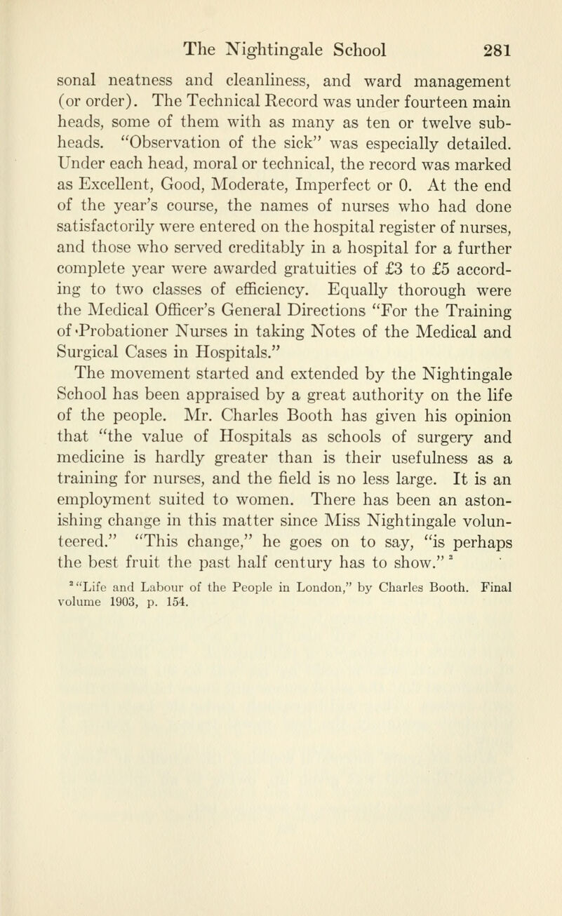 sonal neatness and cleanliness, and ward management (or order). The Technical Record was under fourteen main heads, some of them with as many as ten or twelve sub- heads. Observation of the sick was especially detailed. Under each head, moral or technical, the record was marked as Excellent, Good, Moderate, Imperfect or 0. At the end of the year's course, the names of nurses who had done satisfactorily were entered on the hospital register of nurses, and those who served creditably in a hospital for a further complete year were awarded gratuities of £3 to £5 accord- ing to two classes of efficiency. Equally thorough were the Medical Officer's General Directions 'Tor the Training of'Probationer Nurses m taking Notes of the Medical and Surgical Cases in Hospitals. The movement started and extended by the Nightingale School has been appraised by a great authority on the life of the people. Mr. Charles Booth has given his opinion that the value of Hospitals as schools of surgery and medicine is hardly greater than is their usefulness as a training for nurses, and the field is no less large. It is an employment suited to women. There has been an aston- ishing change in this matter since Miss Nightingale volun- teered. This change, he goes on to say, is perhaps the best fruit the past half century has to show.'' ^Life and Labour of the People in London, by Charles Booth. Final volume 1903, p. 154.