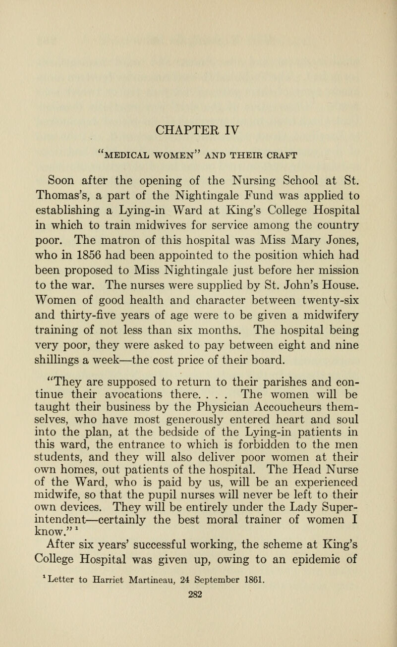 medical women and their craft Soon after the opening of the Nursing School at St. Thomas's, a part of the Nightingale Fund was applied to establishing a Lying-in Ward at King's College Hospital in which to train midwives for service among the country poor. The matron of this hospital was Miss Mary Jones, who in 1856 had been appointed to the position which had been proposed to Miss Nightingale just before her mission to the war. The nurses were supplied by St. John's House. Women of good health and character between twenty-six and thirty-five years of age were to be given a midwifery training of not less than six months. The hospital being very poor, they were asked to pay between eight and nine shillings a week—the cost price of their board. They are supposed to return to their parishes and con- tinue their avocations there. . . . The women will be taught their business by the Physician Accoucheurs them- selves, who have most generously entered heart and soul into the plan, at the bedside of the Lying-in patients in this ward, the entrance to which is forbidden to the men students, and they will also deliver poor women at their own homes, out patients of the hospital. The Head Nurse of the Ward, who is paid by us, will be an experienced midwife, so that the pupil nurses will never be left to their own devices. They will be entirely under the Lady Super- intendent—certainly the best moral trainer of women I know.' After six years' successful working, the scheme at King's College Hospital was given up, owing to an epidemic of * Letter to Harriet Martineau, 24 September 1861.