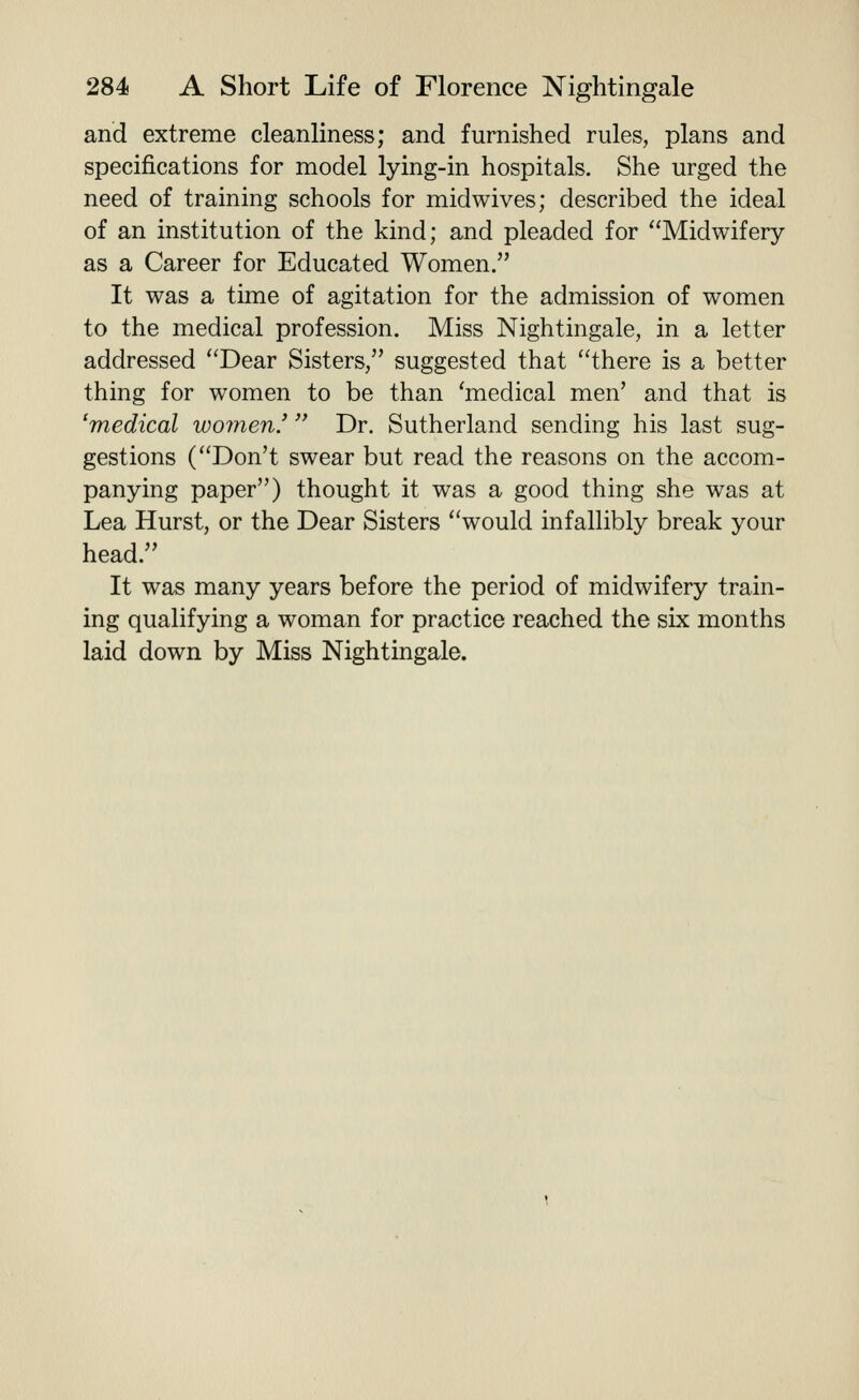 and extreme cleanliness; and furnished rules, plans and specifications for model lying-in hospitals. She urged the need of training schools for midwives; described the ideal of an institution of the kind; and pleaded for Midwifery as a Career for Educated Women. It was a time of agitation for the admission of women to the medical profession. Miss Nightingale, in a letter addressed Dear Sisters, suggested that there is a better thing for women to be than 'medical men' and that is 'medical women.' Dr. Sutherland sending his last sug- gestions (Don't swear but read the reasons on the accom- panying paper) thought it was a good thing she was at Lea Hurst, or the Dear Sisters would infallibly break your head. It was many years before the period of midwifery train- ing qualifying a woman for practice reached the six months laid down by Miss Nightingale.