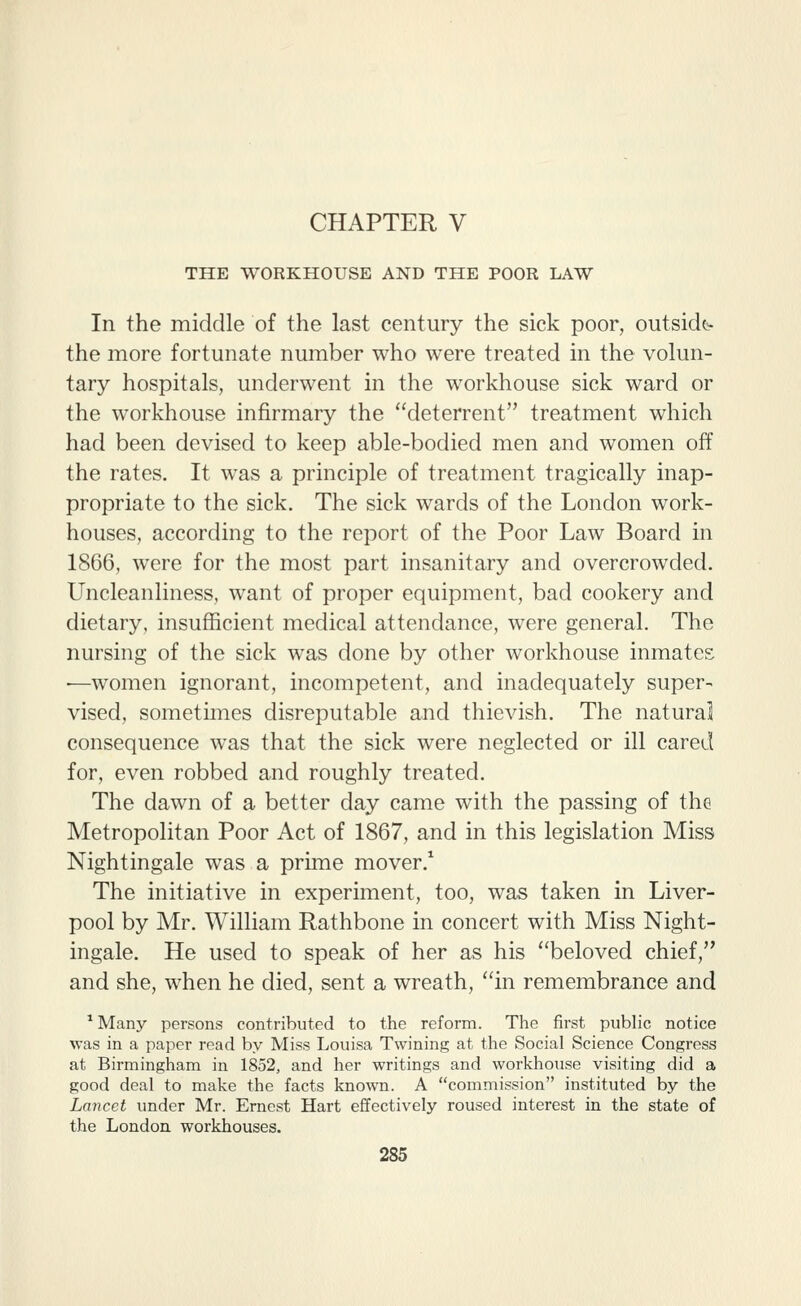 THE WORKHOUSE AND THE POOR LAW In the middle of the last century the sick poor, outside^ the more fortunate number who were treated in the volun- tary hospitals, underwent in the workhouse sick ward or the workhouse infirmary the deterrent treatment which had been devised to keep able-bodied men and women off the rates. It was a principle of treatment tragically inap- propriate to the sick. The sick wards of the London work- houses, according to the report of the Poor Law Board in 1866, were for the most part insanitary and overcrowded. Uncleanliness, want of proper equipment, bad cookery and dietary, insufficient medical attendance, were general. The nursing of the sick was done by other workhouse inmates •—women ignorant, incompetent, and inadequately super- vised, sometimes disreputable and thievish. The natural consequence was that the sick were neglected or ill cared for, even robbed and roughly treated. The dawn of a better day came with the passing of the Metropolitan Poor Act of 1867, and in this legislation Miss Nightingale was a prime mover.^ The initiative in experiment, too, was taken in Liver- pool by Mr. William Rathbone in concert with Miss Night- ingale. He used to speak of her as his beloved chief, and she, when he died, sent a wreath, in remembrance and ^ Many persons contributed to the reform. The first public notice was in a paper read by Miss Louisa Twining at the Social Science Congress at Birmingham in 1852, and her writings and workhouse visiting did a good deal to make the facts known. A commission instituted by the Lancet under Mr. Ernest Hart effectively roused interest in the state of the London workhouses.