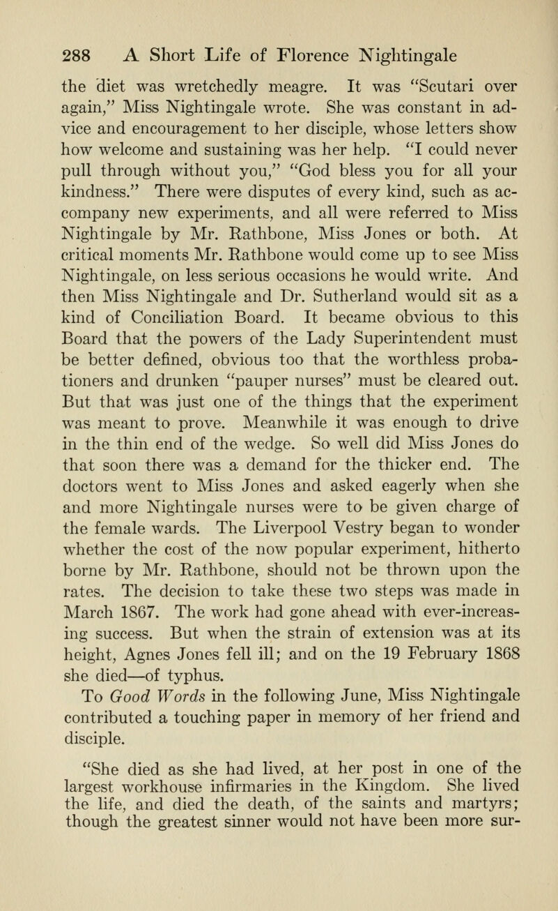 the diet was wretchedly meagre. It was Scutari over again, Miss Nightingale wrote. She was constant in ad- vice and encouragement to her disciple, whose letters show how welcome and sustaining was her help. I could never pull through without you, God bless you for all your kindness. There were disputes of every kind, such as ac- company new experhnents, and all were referred to Miss Nightingale by Mr. Rathbone, Miss Jones or both. At critical moments Mr. Rathbone would come up to see Miss Nightingale, on less serious occasions he would write. And then Miss Nightingale and Dr. Sutherland would sit as a kind of Conciliation Board. It became obvious to this Board that the powers of the Lady Superintendent must be better defined, obvious too that the worthless proba- tioners and drunken pauper nurses must be cleared out. But that was just one of the things that the experiinent was meant to prove. Meanwhile it was enough to drive in the thin end of the wedge. So well did Miss Jones do that soon there was a demand for the thicker end. The doctors went to Miss Jones and asked eagerly when she and more Nightingale nurses were to be given charge of the female wards. The Liverpool Vestry began to wonder whether the cost of the now popular experiment, hitherto borne by Mr. Rathbone, should not be thrown upon the rates. The decision to take these two steps was made in March 1867. The work had gone ahead with ever-increas- ing success. But when the strain of extension was at its height, Agnes Jones fell ill; and on the 19 February 1868 she died—of typhus. To Good Words in the following June, Miss Nightingale contributed a touching paper in memory of her friend and disciple. She died as she had lived, at her post in one of the largest workhouse infirmaries in the Kingdom. She lived the life, and died the death, of the saints and martyrs; though the greatest sinner would not have been more sur-