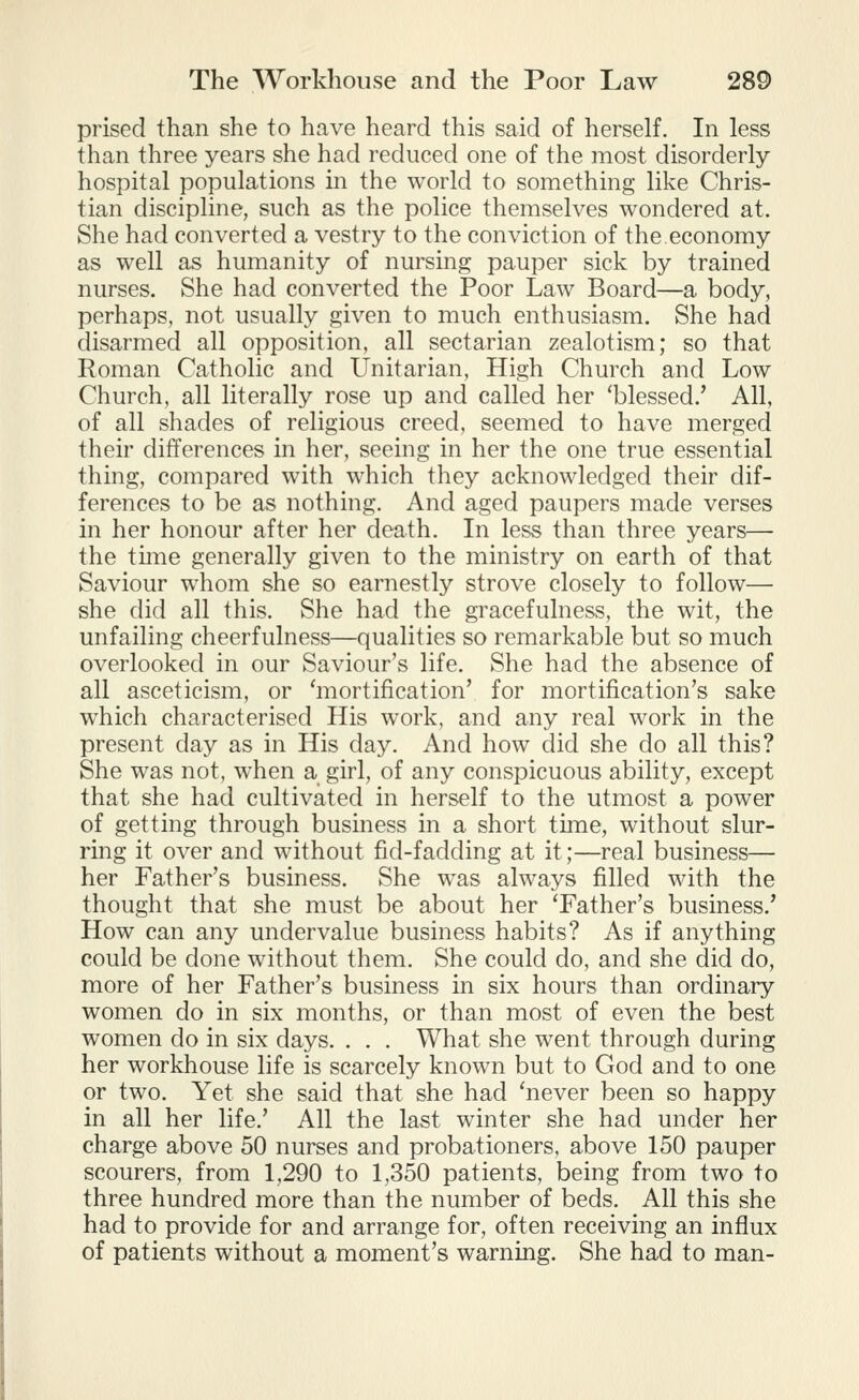 prised than she to have heard this said of herself. In less than three years she had reduced one of the most disorderly- hospital populations in the world to something like Chris- tian discipline, such as the police themselves wondered at. She had converted a vestry to the conviction of the economy as well as humanity of nursing pauper sick by trained nurses. She had converted the Poor Law Board—a body, perhaps, not usually given to much enthusiasm. She had disarmed all opposition, all sectarian zealotism; so that Roman Catholic and Unitarian, High Church and Low Church, all literally rose up and called her 'blessed.' All, of all shades of religious creed, seemed to have merged their differences in her, seeing in her the one true essential thing, compared with which they acknowledged their dif- ferences to be as nothing. And aged paupers made verses in her honour after her death. In less than three years— the time generally given to the ministry on earth of that Saviour whom she so earnestly strove closely to follow— she did all this. She had the gracefulness, the wit, the unfailing cheerfulness—qualities so remarkable but so much overlooked in our Saviour's life. She had the absence of all asceticism, or 'mortification' for mortification's sake which characterised His work, and any real work in the present day as in His day. And how did she do all this? She was not, when a girl, of any conspicuous ability, except that she had cultivated in herself to the utmost a power of getting through business in a short time, without slur- ring it over and without fid-fadding at it;—real business— her Father's business. She was always filled with the thought that she must be about her 'Father's business.' How can any undervalue business habits? As if anything could be done without them. She could do, and she did do, more of her Father's business in six hours than ordinary women do in six months, or than most of even the best women do in six days. . . . What she went through during her workhouse life is scarcely known but to God and to one or two. Yet she said that she had 'never been so happy in all her life.' All the last winter she had under her charge above 50 nurses and probationers, above 150 pauper scourers, from 1,290 to 1,350 patients, being from two to three hundred more than the number of beds. All this she had to provide for and arrange for, often receiving an influx of patients without a moment's warning. She had to man-