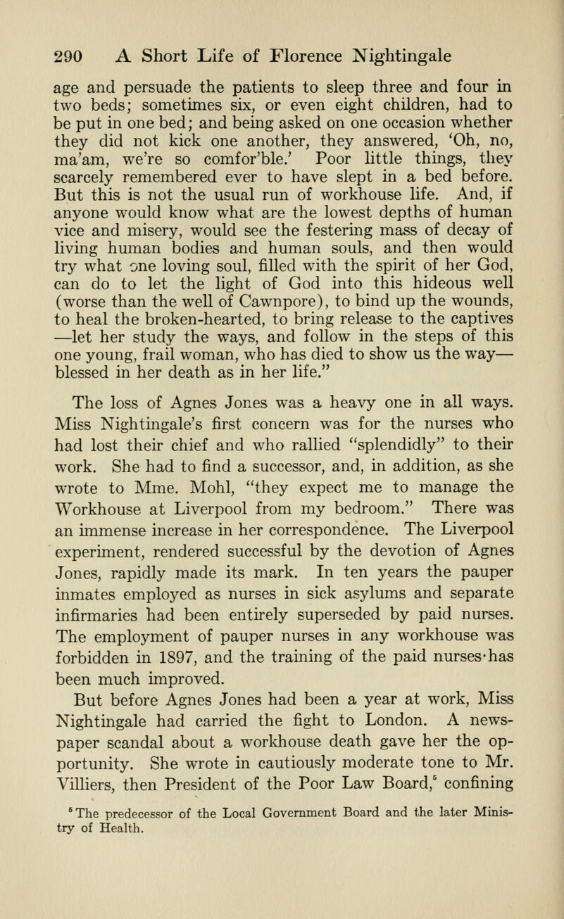 age and persuade the patients to sleep three and four in two beds; sometimes six, or even eight children, had to be put in one bed; and being asked on one occasion whether they did not kick one another, they answered, *0h, no, ma'am, we're so comfor'ble.' Poor little things, they scarcely remembered ever to have slept in a bed before. But this is not the usual run of workhouse life. And, if anyone would know what are the lowest depths of human vice and misery, would see the festering mass of decay of living human bodies and human souls, and then would try what one loving soul, filled with the spirit of her God, can do to let the light of God into this hideous well (worse than the well of Cawnpore), to bind up the wounds, to heal the broken-hearted, to bring release to the captives —let her study the ways, and follow in the steps of this one young, frail woman, who has died to show us the way— blessed in her death as in her life. The loss of Agnes Jones was a heavy one in all ways. Miss Nightingale's first concern was for the nurses who had lost their chief and who rallied ''splendidly to their work. She had to find a successor, and, in addition, as she wrote to Mme. Mohl, they expect me to manage the Workhouse at Liverpool from my bedroom. There was an immense increase in her correspondence. The Liverpool experiment, rendered successful by the devotion of Agnes Jones, rapidly made its mark. In ten years the pauper inmates employed as nurses in sick asylums and separate infirmaries had been entirely superseded by paid nurses. The employment of pauper nurses in any workhouse was forbidden in 1897, and the training of the paid nurses-has been much improved. But before Agnes Jones had been a year at work. Miss Nightingale had carried the fight to London. A news- paper scandal about a workhouse death gave her the op- portunity. She wrote in cautiously moderate tone to Mr. Villiers, then President of the Poor Law Board,' confining *The predecessor of the Local Government Board and the later Minis- try of Health.