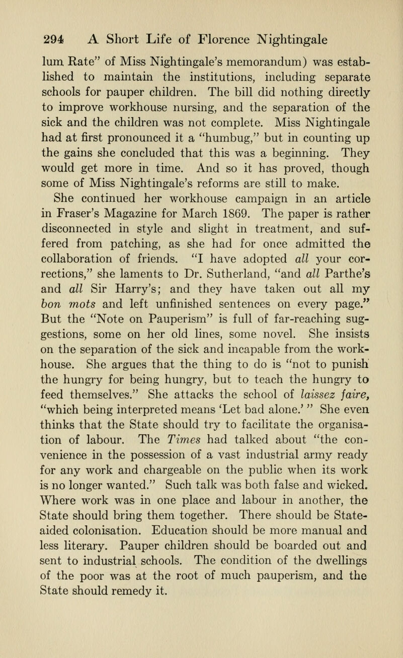 lum, Rate of Miss Nightingale's memorandum) was estab- lished to maintain the institutions, including separate schools for pauper children. The bill did nothing directly to improve workhouse nursing, and the separation of the sick and the children was not complete. Miss Nightingale had at first pronounced it a ''humbug, but in counting up the gains she concluded that this was a beginning. They would get more in time. And so it has proved, though some of Miss Nightingale's reforms are still to make. She continued her workhouse campaign in an article in Eraser's Magazine for March 1869. The paper is rather disconnected in style and slight in treatment, and suf- fered from patching, as she had for once admitted the collaboration of friends. I have adopted all your cor- rections, she laments to Dr. Sutherland, and all Parthe's and all Sir Harry's; and they have taken out all my bon mots and left unfinished sentences on every page. But the Note on Pauperism is full of far-reaching sug- gestions, some on her old lines, some novel. She insists on the separation of the sick and incapable from the work- house. She argues that the thing to do is not to punish the hungry for being hungry, but to teach the hungry to feed themselves. She attacks the school of laissez jaire, which being interpreted means 'Let bad alone.'  She even thinks that the State should try to facilitate the organisa- tion of labour. The Times had talked about the con- venience in the possession of a vast industrial army ready for any work and chargeable on the public when its work is no longer wanted. Such talk was both false and wicked. Where work was in one place and labour in another, the State should bring them together. There should be State- aided colonisation. Education should be more manual and less literary. Pauper children should be boarded out and sent to industrial schools. The condition of the dwellings of the poor was at the root of much pauperism, and the State should remedy it.