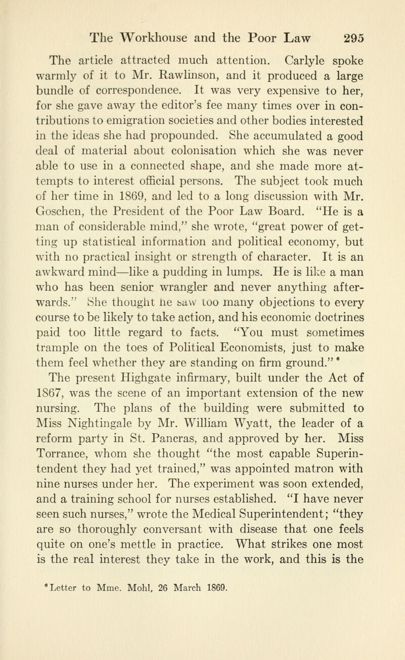 The article attracted much attention. Carlyle spoke warmly of it to Mr. Rawlinson, and it produced a large bundle of correspondence. It was very expensive to her, for she gave away the editor's fee many times over in con- tributions to emigration societies and other bodies interested in the ideas she had propounded. She accumulated a good deal of material about colonisation which she was never able to use in a connected shape, and she made more at- tempts to interest official persons. The subject took much of her time in 1869, and led to a long discussion with Mr. Goschen, the President of the Poor Law Board. ''He is a man of considerable mind, she wrote, great power of get- ting up statistical information and political economy, but with no practical insight or strength of character. It is an awkward mind—like a pudding in lumps. He is like a man who has been senior wrangler and never anything after- wards. She thought he saw too many objections to every course to be likely to take action, and his economic doctrines paid too little regard to facts. You must sometimes trample on the toes of Political Econoixdsts, just to make them feel whether they are standing on firm ground. * The present Highgate infirmary, built under the Act of 1867, was the scene of an important extension of the new nursing. The plans of the building were submitted to Miss Nightingale by Mr. William Wyatt, the leader of a reform party in St. Pancras, and approved by her. Miss Torrance, whom she thought the most capable Superin- tendent they had yet trained, was appointed matron with nine nurses under her. The experiment was soon extended, and a training school for nurses established. I have never seen such nurses, wrote the Medical Superintendent; they are so thoroughly conversant with disease that one feels quite on one's mettle in practice. What strikes one most is the real interest they take in the work, and this is the * Letter to Mme. Mohl, 26 March 1869.