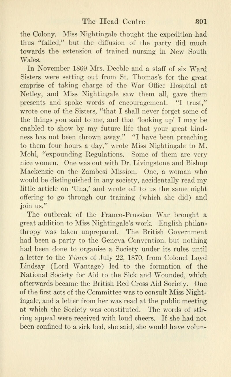 the Colony. Miss Nightmgale thought the expedition had thus failed, but the diffusion of the party did much towards the extension of trained nursing in New South Wales. In November 1869 Mrs. Deeble and a staff of six Ward Sisters were setting out from St, Thomas's for the great emprise of taking charge of the War Office Hospital at Netley, and Miss Nightingale saw them all, gave them presents and spoke words of encouragement. I trust, wrote one of the Sisters, that I shall never forget some of the things you said to me, and that 'looking up' I may be enabled to show by my future life that your great kind- ness has not been thrown away. I have been preaching to them four hours a day, wrote Miss Nightingale to M. Mohl, expounding Regulations. Some of them are very nice women. One was out with Dr. Livingstone and Bishop Mackenzie on the Zambesi Mission. One, a woman who would be distinguished in any society, accidentally read my little article on 'Una,' and wrote off to us the same night offering to go through our training (which she did) and join us. The outbreak of the Franco-Prussian War brought a great addition to Miss Nightingale's work. English philan- thropy was taken unprepared. The British Government had been a party to the Geneva Convention, but nothing had been done to organise a Society under its rules until a letter to the Times of July 22, 1870, from Colonel Loyd Lindsay (Lord Wantage) led to the formation of the National Society for Aid to the Sick and Wounded, which afterwards became the British Red Cross Aid Society. One of the first acts of the Committee was to consult Miss Night- ingale, and a letter from her was read at the public meeting at which the Society was constituted. The words of stir- ring appeal were received with loud cheers. If she had not been confined to a sick bed, she said, she would have volun-