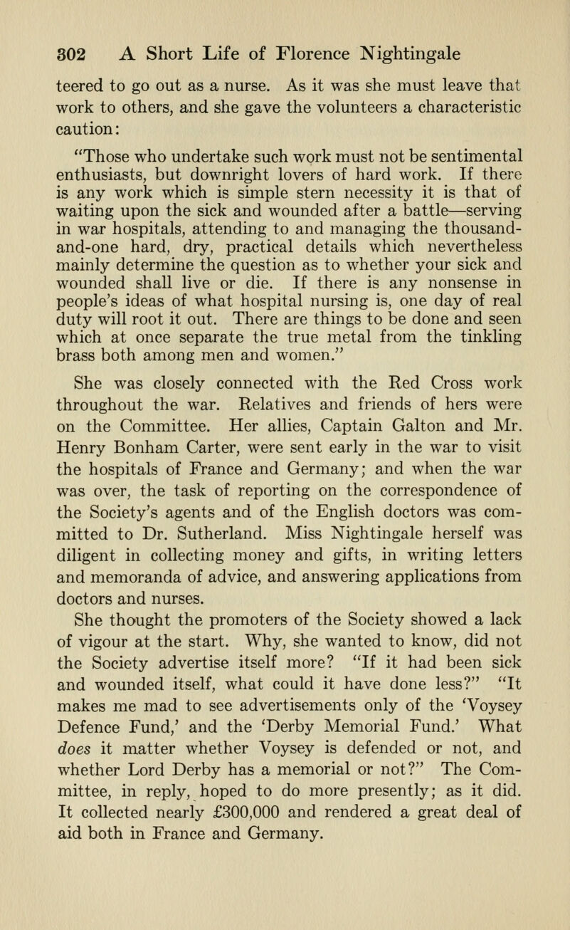 leered to go out as a nurse. As it was she must leave that work to others, and she gave the volunteers a characteristic caution: Those who undertake such work must not be sentimental enthusiasts, but downright lovers of hard work. If there is any work which is simple stern necessity it is that of waiting upon the sick and wounded after a battle—serving in war hospitals, attending to and managing the thousand- and-one hard, dry, practical details which nevertheless mainly determine the question as to whether your sick and wounded shall live or die. If there is any nonsense in people's ideas of what hospital nursing is, one day of real duty will root it out. There are things to be done and seen which at once separate the true metal from the tinkling brass both among men and women. She was closely connected with the Red Cross work throughout the war. Relatives and friends of hers were on the Committee. Her allies. Captain Galton and Mr. Henry Bonham Carter, were sent early in the war to visit the hospitals of France and Germany; and when the war was over, the task of reporting on the correspondence of the Society's agents and of the English doctors was com- mitted to Dr. Sutherland. Miss Nightingale herself was diligent in collecting money and gifts, in writing letters and memoranda of advice, and answering applications from doctors and nurses. She thought the promoters of the Society showed a lack of vigour at the start. Why, she wanted to know, did not the Society advertise itself more? If it had been sick and wounded itself, what could it have done less? It makes me mad to see advertisements only of the 'Voysey Defence Fund,' and the 'Derby Memorial Fund.' What does it matter whether Voysey is defended or not, and whether Lord Derby has a memorial or not? The Com- mittee, in reply, hoped to do more presently; as it did. It collected nearly £300,000 and rendered a great deal of aid both in France and Germany.