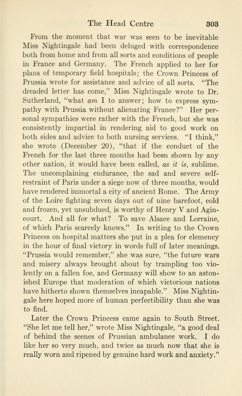 From the moment that war was seen to be inevitable Miss Nightingale had been deluged with correspondence both from home and from all sorts and conditions of people in France and Germany. The French applied to her for plans of temporary field hospitals; the Crown Princess of Prussia wrote for assistance and advice of all sorts. ''The dreaded letter has come, Miss Nightingale wrote to Dr. Sutherland, what am I to answer; how to express sym- pathy with Prussia without alienating France? Her per- sonal sympathies were rather with the French, but she was consistently impartial in rendering aid to good work on both sides and advice to both nursing services. 'T think, she wrote (December 20), that if the conduct of the French for the last three months had been shown by any other nation, it would have been called, as it is, sublime. The uncomplaining endurance, the sad and severe self- restraint of Paris under a siege now of three months, would have rendered immortal a city of ancient Rome. The Army of the Loire fighting seven days out of nine barefoot, cold and frozen, yet unsubdued, is worthy of Henry V and Agin- court. And all for what? To save Alsace and Lorraine, of which Paris scarcely knows. In writing to the Crown Princess on hospital matters she put in a plea for clemency in the hour of final victory in words full of later meanings. Prussia would remember, she was sure, the future wars and misery always brought about by trampling too vio- lently on a fallen foe, and Germany will show to an aston- ished Europe that moderation of which victorious nations have hitherto shown themselves incapable. Miss Nightin- gale here hoped more of human perfectibility than she was to find. Later the Crown Princess came again to South Street. She let me tell her, wrote Miss Nightingale, a good deal of behind the scenes of Prussian ambulance work. I do like her so very much, and twice as much now that she is really worn and ripened by genuine hard work and anxiety.