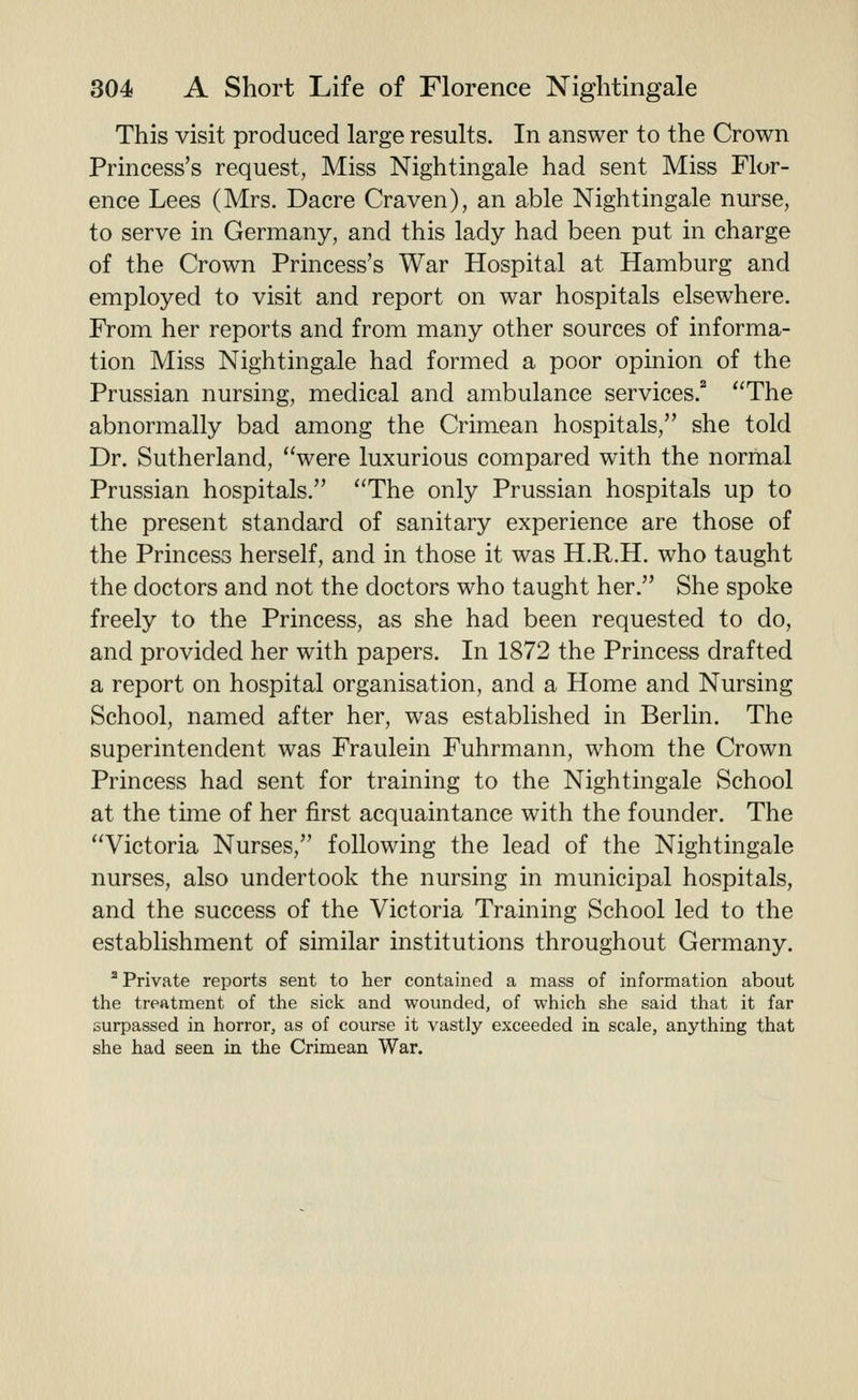 This visit produced large results. In answer to the Crown Princess's request, Miss Nightingale had sent Miss Flor- ence Lees (Mrs. Dacre Craven), an able Nightingale nurse, to serve in Germany, and this lady had been put in charge of the Crown Princess's War Hospital at Hamburg and employed to visit and report on war hospitals elsewhere. From her reports and from many other sources of informa- tion Miss Nightingale had formed a poor opinion of the Prussian nursing, medical and ambulance services. ''The abnormally bad among the Crimean hospitals, she told Dr. Sutherland, were luxurious compared with the normal Prussian hospitals. The only Prussian hospitals up to the present standard of sanitary experience are those of the Princess herself, and in those it was H.R.H. who taught the doctors and not the doctors who taught her. She spoke freely to the Princess, as she had been requested to do, and provided her with papers. In 1872 the Princess drafted a report on hospital organisation, and a Home and Nursing School, named after her, was established in Berlin. The superintendent was Fraulein Fuhrmann, whom the Crown Princess had sent for training to the Nightingale School at the time of her first acquaintance with the founder. The Victoria Nurses, following the lead of the Nightingale nurses, also undertook the nursing in municipal hospitals, and the success of the Victoria Training School led to the establishment of similar institutions throughout Germany. ^ Private reports sent to her contained a mass of information about the treatment of the sick and wounded, of which she said that it far surpassed in horror, as of course it vastly exceeded in scale, anything that she had seen in the Crimean War.