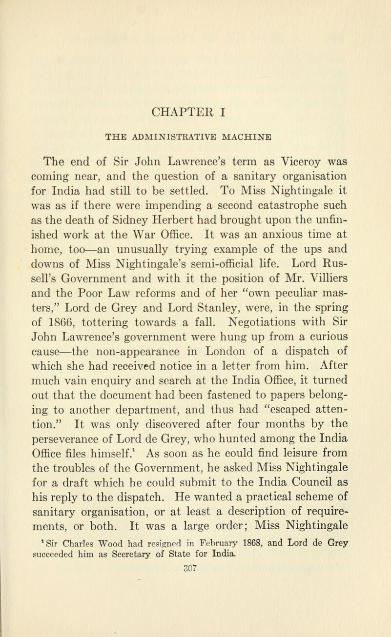 CHAPTER I THE ADMINISTRATIVE MACHINE The end of Sir John Lawrence's term as Viceroy was coming near, and the question of a sanitary organisation for India had still to be settled. To Miss Nightingale it was as if there were impending a second catastrophe such as the death of Sidney Herbert had brought upon the unfin- ished work at the War Office. It was an anxious time at home, too—an unusually trying example of the ups and downs of Miss Nightingale's semi-official life. Lord Rus- sell's Government and with it the position of Mr. Villiers and the Poor Law reforms and of her own peculiar mas- ters, Lord de Grey and Lord Stanley, were, in the spring of 1866, tottering towards a fall. Negotiations with Sir John Lawrence's government were hung up from a curious cause—the non-appearance in London of a dispatch of which she had received notice in a letter from him. After much vain enquiry and search at the India Office, it turned out that the document had been fastened to papers belong- ing to another department, and thus had escaped atten- tion. It was only discovered after four months by the perseverance of Lord de Grey, who hunted among the India Office files himself. As soon as he could find leisure from the troubles of the Government, he asked Miss Nightingale for a draft which he could submit to the India Council as his reply to the dispatch. He wanted a practical scheme of sanitary organisation, or at least a description of require- ments, or both. It was a large order; Miss Nightingale *Sir Charles Wood had resigned in February 1868, and Lord de Grey- succeeded him as Secretary of State for India.