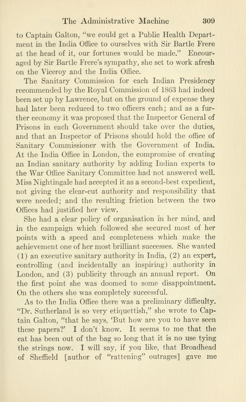 to Captain Galton, we could get a Public Health Depart- ment in the India Office to ourselves with Sir Bartle Frere at the head of it, our fortunes would be made. Encour- aged by Sir Bartle Frere's sympathy, she set to work afresh on the Viceroy and the India Office. The Sanitary Commission for each Indian Presidency recommended by the Royal Conunission of 1863 had indeed been set up by Lawrence, but on the ground of expense they had later been reduced to two officers each; and as a fur- ther economy it was proposed that the Inspector General of Prisons in each Government should take over the duties, and that an Inspector of Prisons should hold the office of Sanitary Commissioner with the Government of India. At the India Office in London, the compromise of creating an Indian sanitary authority by adding Indian experts to the War Office Sanitary Committee had not answered well. Miss Nightmgale had accepted it as a second-best expedient, not giving the clear-cut authority and responsibility that were needed; and the resulting friction between the two Offices had justified her view. She had a clear policy of organisation in her mind, and in the campaign which followed she secured most of her points with a speed and completeness which make the achievement one of her most brilliant successes. She wanted (1) an executive sanitary authority in India, (2) an expert, controlling (and incidentally an inspiring) authority in London, and (3) publicity through an annual report. On the first point she was doomed to some disappointment. On the others she was completely successful. As to the India Office there was a preliminary difficulty. Dr. Sutherland is so very etiquettish, she wrote to Cap- tain Galton, that he says, 'But how are you to have seen these papers?' I don't know. It seems to me that the cat has been out of the bag so long that it is no use tying the strings now. I will say, if you like, that Broadhead of Sheffield [author of rattening outrages] gave me