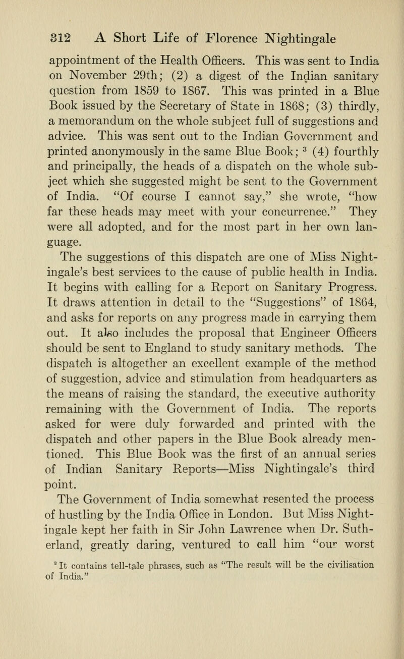 appointment of the Health Officers. This was sent to India on November 29th; (2) a digest of the Indian sanitary question from 1859 to 1867. This was printed in a Blue Book issued by the Secretary of State in 1868; (3) thirdly, a memorandum on the whole subject full of suggestions and advice. This was sent out to the Indian Government and printed anonymously in the same Blue Book; ^ (4) fourthly and principally, the heads of a dispatch on the whole sub- ject which she suggested might be sent to the Government of India. Of course I cannot say, she wrote, how far these heads may meet with your concurrence. They were all adopted, and for the most part in her own lan- guage. The suggestions of this dispatch are one of Miss Night- ingale's best services to the cause of public health in India. It begins with calling for a Report on Sanitary Progress. It draws attention in detail to the Suggestions of 1864, and asks for reports on any progress made in carrying them out. It al«o includes the proposal that Engineer Officers should be sent to England to study sanitary methods. The dispatch is altogether an excellent example of the method of suggestion, advice and stimulation from headquarters as the means of raising the standard, the executive authority remaining with the Government of India. The reports asked for were duly forwarded and printed with the dispatch and other papers in the Blue Book already men- tioned. This Blue Book was the first of an annual series of Indian Sanitary Reports—Miss Nightingale's third point. The Government of India somewhat resented the process of hustling by the India Office in London. But Miss Night- ingale kept her faith in Sir John Lawrence when Dr. Suth- erland, greatly daring, ventured to call him ou^:' worst  It contains tell-tale phrases, such as The result will be the civilisation of India.