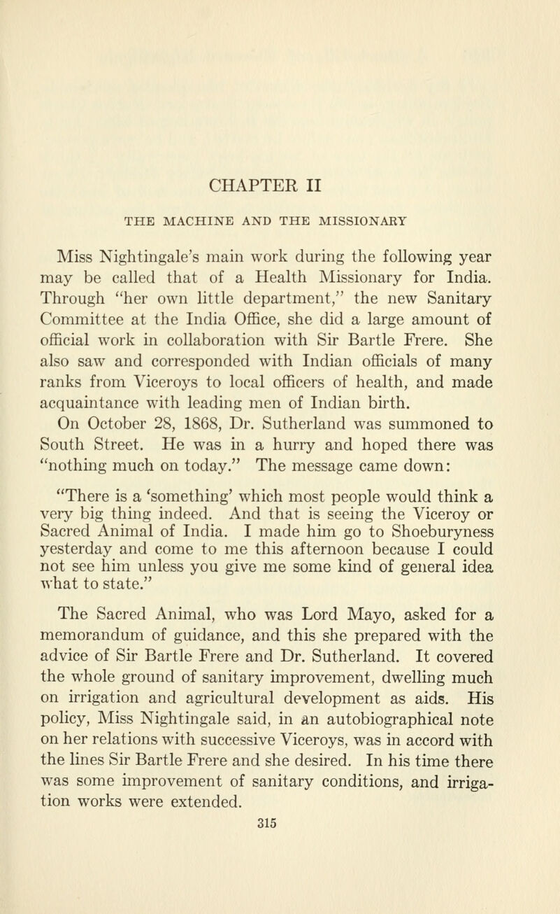 CHAPTER II THE MACHINE AND THE MISSIONARY Miss Nightingale's main work during the following year may be called that of a Health Missionary for India. Through her own little department, the new Sanitary Committee at the India Office, she did a large amount of official work in collaboration with Sir Bar tie Frere. She also saw and corresponded with Indian officials of many ranks from Viceroys to local officers of health, and made acquaintance with leading men of Indian birth. On October 28, 1868, Dr. Sutherland was summoned to South Street. He was in a hurry and hoped there was nothing much on today. The message came down: There is a 'something' which most people would think a very big thing indeed. And that is seeing the Viceroy or Sacred Animal of India. I made him go to Shoeburyness yesterday and come to me this afternoon because I could not see him unless you give me some kind of general idea what to state. The Sacred Animal, who was Lord Mayo, asked for a memorandum of guidance, and this she prepared with the advice of Sir Bartle Frere and Dr. Sutherland. It covered the whole ground of sanitary improvement, dwelling much on irrigation and agricultural development as aids. His policy, Miss Nightingale said, in an autobiographical note on her relations with successive Viceroys, was in accord with the lines Sir Bartle Frere and she desired. In his time there was some improvement of sanitary conditions, and irriga- tion works were extended.